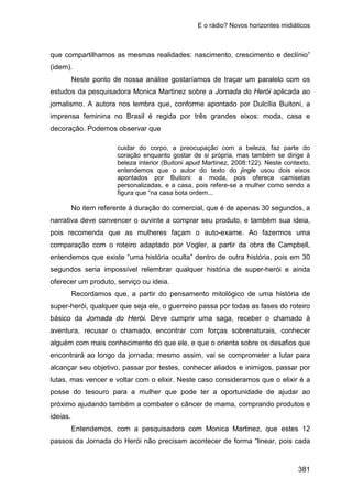 E o rádio? Novos horizontes midiáticos
381
que compartilhamos as mesmas realidades: nascimento, crescimento e declínio”
(idem).
Neste ponto de nossa análise gostaríamos de traçar um paralelo com os
estudos da pesquisadora Monica Martinez sobre a Jornada do Herói aplicada ao
jornalismo. A autora nos lembra que, conforme apontado por Dulcília Buitoni, a
imprensa feminina no Brasil é regida por três grandes eixos: moda, casa e
decoração. Podemos observar que
cuidar do corpo, a preocupação com a beleza, faz parte do
coração enquanto gostar de si própria, mas também se dirige à
beleza interior (Buitoni apud Martinez, 2008:122). Neste contexto,
entendemos que o autor do texto do jingle usou dois eixos
apontados por Buitoni: a moda, pois oferece camisetas
personalizadas, e a casa, pois refere-se a mulher como sendo a
figura que “na casa bota ordem...
No item referente à duração do comercial, que é de apenas 30 segundos, a
narrativa deve convencer o ouvinte a comprar seu produto, e também sua ideia,
pois recomenda que as mulheres façam o auto-exame. Ao fazermos uma
comparação com o roteiro adaptado por Vogler, a partir da obra de Campbell,
entendemos que existe “uma história oculta” dentro de outra história, pois em 30
segundos seria impossível relembrar qualquer história de super-herói e ainda
oferecer um produto, serviço ou ideia.
Recordamos que, a partir do pensamento mitológico de uma história de
super-herói, qualquer que seja ele, o guerreiro passa por todas as fases do roteiro
básico da Jornada do Herói. Deve cumprir uma saga, receber o chamado à
aventura, recusar o chamado, encontrar com forças sobrenaturais, conhecer
alguém com mais conhecimento do que ele, e que o orienta sobre os desafios que
encontrará ao longo da jornada; mesmo assim, vai se comprometer a lutar para
alcançar seu objetivo, passar por testes, conhecer aliados e inimigos, passar por
lutas, mas vencer e voltar com o elixir. Neste caso consideramos que o elixir é a
posse do tesouro para a mulher que pode ter a oportunidade de ajudar ao
próximo ajudando também a combater o câncer de mama, comprando produtos e
ideias.
Entendemos, com a pesquisadora com Monica Martinez, que estes 12
passos da Jornada do Herói não precisam acontecer de forma “linear, pois cada
 