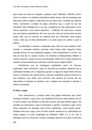 Luiz Artur Ferraretto, Luciano Klöckner (Orgs.)
382
plano pode ser posto em relação a qualquer outro” (Martinez, 2008:50). Assim
como no cinema, os criadores publicitários podem lançar mão da cronologia dos
fatos para melhor adaptar o argumento de seu texto com o contexto da narrativa
mítica. Concluindo a análise do jingle, pensamos que, a partir do que diz
Campbell, “toda mitologia tem a ver com a sabedoria da vida, relacionada a uma
cultura específica, numa época específica...” (1995:58). Há vinte anos o câncer
era uma doença avassaladora, tão cruel que seu nome era pronunciado poucas
vezes; hoje, com os avanços da medicina para seu tratamento, esse quadro
mudou, tanto que se fala abertamente e se pede ajuda em público e para o
público.
A publicidade, o cinema e a televisão usam mitos em suas criações e têm
contado e recontado histórias ocorridas muito tempo atrás. Segundo Pedro
Carvalho Murad “se nas sociedades antigas, o mito fundamentava o mundo, nos
dias de hoje ele é o próprio mundo. As narrativas contemporâneas refletem o
mundo, tornando o próprio mundo uma fabulação” (2005: 05). É neste contexto de
narrativa contemporânea que incluímos o estudo sobre o jingle do IBCC.
Percebemos que as mensagens publicitárias usam um discurso
organizado, todas caminham o para um final feliz da narrativa. Sabemos que a
publicidade trabalha com o imaginário popular e a figura de Super-Herói torna-se
comum e presente. Da mesma forma o discurso publicitário cuida de incluí-lo na
vida cotidiana. Com efeito, para tornar-se mais próxima do ouvinte ela usa
argumentos e situações do cotidiano com o objetivo de conquistar a atenção e
seduzir as pessoas.
O rádio e o jogo
Para observarmos o contexto lúdico dos jingles lembramos que Johan
Huizinga considera o jogo como uma totalidade formal que está presente não só
na vida humana, mas também na vida dos animais, pois eles também jogam. Ele
acredita que reconhecer o jogo é reconhecer o espírito; considera o jogo “como
forma específica de atividade como forma significante, como função social”.
Enfatiza ainda que o jogo, como um fator cultural, baseia-se na “manipulação de
certas imagens, na certa imaginação da realidade” (1999: 6 e 7). Ao criar a
linguagem para se comunicar o homem conseguiu discernir as coisas e elevá-las
 