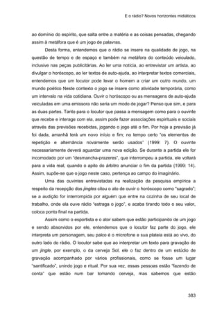 E o rádio? Novos horizontes midiáticos
383
ao domínio do espírito, que salta entre a matéria e as coisas pensadas, chegando
assim à metáfora que é um jogo de palavras.
Desta forma, entendemos que o rádio se insere na qualidade de jogo, na
questão de tempo e de espaço e também na metáfora do conteúdo veiculado,
inclusive nas peças publicitárias. Ao ler uma notícia, ao entrevistar um artista, ao
divulgar o horóscopo, ao ler textos de auto-ajuda, ao interpretar textos comerciais,
entendemos que um locutor pode levar o homem a criar um outro mundo, um
mundo poético Neste contexto o jogo se insere como atividade temporária, como
um intervalo na vida cotidiana. Ouvir o horóscopo ou as mensagens de auto-ajuda
veiculadas em uma emissora não seria um modo de jogar? Penso que sim, e para
as duas partes. Tanto para o locutor que passa a mensagem como para o ouvinte
que recebe e interage com ela, assim pode fazer associações espirituais e sociais
através das previsões recebidas, jogando o jogo até o fim. Por hoje a previsão já
foi dada, amanhã terá um novo início e fim; no tempo certo “os elementos de
repetição e alternância novamente serão usados” (1999: 7). O ouvinte
necessariamente deverá aguardar uma nova edição. Se durante a partida ele for
incomodado por um “desmancha-prazeres”, que interrompeu a partida, ele voltará
para a vida real, quando o apito do árbitro anunciar o fim da partida (1999: 14).
Assim, supõe-se que o jogo neste caso, pertença ao campo do imaginário.
Uma das ouvintes entrevistadas na realização da pesquisa empírica a
respeito da recepção dos jingles citou o ato de ouvir o horóscopo como “sagrado”;
se a audição for interrompida por alguém que entre na cozinha de seu local de
trabalho, onde ela ouve rádio “estraga o jogo”, e acaba tirando todo o seu valor,
coloca ponto final na partida.
Assim como o esportista e o ator sabem que estão participando de um jogo
e sendo absorvidos por ele, entendemos que o locutor faz parte do jogo, ele
interpreta um personagem, seu palco é o microfone e sua plateia está ao vivo, do
outro lado do rádio. O locutor sabe que ao interpretar um texto para gravação de
um jingle, por exemplo, o da cerveja Sol, ele o faz dentro de um estúdio de
gravação acompanhado por vários profissionais, como se fosse um lugar
“santificado”, unindo jogo e ritual. Por sua vez, essas pessoas estão “fazendo de
conta” que estão num bar tomando cerveja, mas sabemos que estão
 