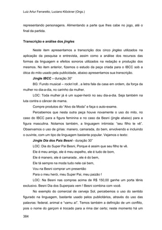 Luiz Artur Ferraretto, Luciano Klöckner (Orgs.)
384
representando personagens. Alimentando a parte que lhes cabe no jogo, até o
final da partida.
Transcrição e análise dos jingles
Neste item apresentamos a transcrição dos cinco jingles utilizados na
aplicação da pesquisa e entrevista, assim como a análise dos recursos das
formas da linguagem e efeitos sonoros utilizados na redação e produção dos
mesmos. No item anterior, fizemos o estudo da peça criada para o IBCC sob a
ótica do mito usado pela publicidade, abaixo apresentamos sua transcrição.
Jingle IBCC – duração 30”
BG: Fundo musical – rockn’roll , a letra fala da casa em ordem, da força da
mulher no dia-a-dia, no carinho da mulher.
LOC: Toda mulher já é um super-herói no seu dia-a-dia. Seja também na
luta contra o câncer de mama.
Compre produtos do “Alvo da Moda” e faça o auto-exame.
Percebemos que nesta outra peça houve novamente o uso do mito, no
caso do IBCC para a figura feminina e no caso da Besni (jingle abaixo) para a
figura masculina. Notamos também, a linguagem intimista: “seu filho te vê”.
Observamos o uso de gírias: manero, camarada, do bem, envolvendo e incluindo
o ouvinte, com um tipo de linguagem bastante popular. Vejamos o texto:
Jingle Dia dos Pais Besni - duração 30”
LOC: Dia do Super Pai Besni, Porque é assim que seu filho te vê.
Ele é meu amigo, ele é meu espelho, ele é tudo de bom,
Ele é manero, ele é camarada , ele é do bem,
Ele tá sempre na moda tudo nele cai bem,
Vou na Besni comprar um presentão
Para o meu herói, meu Super Pai, meu paizão !
LOC: Na Besni nas compras acima de R$ 150,00 ganhe um porta tênis
exclusivo. Besni Dia dos Superpais vem ! Besni combina com você.
No exemplo do comercial de cerveja Sol, percebemos o uso do sentido
figurado na linguagem, bastante usado pelos publicitários, através do uso das
palavras: federal, animal e “vamu aí”. Temos também a definição de um conflito,
pois o nome do garçom é trocado para a rima dar certo; neste momento há um
 