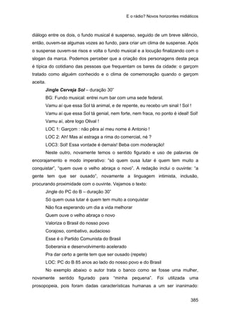 E o rádio? Novos horizontes midiáticos
385
diálogo entre os dois, o fundo musical é suspenso, seguido de um breve silêncio,
então, ouvem-se algumas vozes ao fundo, para criar um clima de suspense. Após
o suspense ouvem-se risos e volta o fundo musical e a locução finalizando com o
slogan da marca. Podemos perceber que a criação dos personagens desta peça
é típica do cotidiano das pessoas que frequentam os bares da cidade: o garçom
tratado como alguém conhecido e o clima de comemoração quando o garçom
aceita.
Jingle Cerveja Sol – duração 30”
BG: Fundo musical: entrei num bar com uma sede federal.
Vamu aí que essa Sol tá animal, e de repente, eu recebo um sinal ! Sol !
Vamu aí que essa Sol tá genial, nem forte, nem fraca, no ponto é ideal! Sol!
Vamu aí, abre logo Olival !
LOC 1: Garçom : não pêra aí meu nome é Antonio !
LOC 2: Ah! Mas aí estraga a rima do comercial, né ?
LOC3: Sol! Essa vontade é demais! Beba com moderação!
Neste outro, novamente temos o sentido figurado e uso de palavras de
encorajamento e modo imperativo: “só quem ousa lutar é quem tem muito a
conquistar”, “quem ouve o velho abraça o novo”. A redação inclui o ouvinte: “a
gente tem que ser ousado”, novamente a linguagem intimista, inclusão,
procurando proximidade com o ouvinte. Vejamos o texto:
Jingle do PC do B – duração 30”
Só quem ousa lutar é quem tem muito a conquistar
Não fica esperando um dia a vida melhorar
Quem ouve o velho abraça o novo
Valoriza o Brasil do nosso povo
Corajoso, combativo, audacioso
Esse é o Partido Comunista do Brasil
Soberania e desenvolvimento acelerado
Pra dar certo a gente tem que ser ousado (repete)
LOC: PC do B 85 anos ao lado do nosso povo e do Brasil
No exemplo abaixo o autor trata o banco como se fosse uma mulher,
novamente sentido figurado para “minha pequena”. Foi utilizada uma
prosopopeia, pois foram dadas características humanas a um ser inanimado:
 