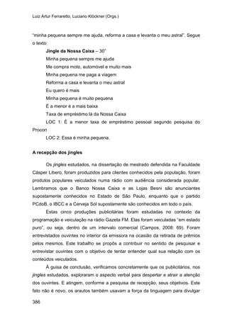 Luiz Artur Ferraretto, Luciano Klöckner (Orgs.)
386
“minha pequena sempre me ajuda, reforma a casa e levanta o meu astral”. Segue
o texto:
Jingle da Nossa Caixa – 30”
Minha pequena sempre me ajuda
Me compra moto, automóvel e muito mais
Minha pequena me paga a viagem
Reforma a casa e levanta o meu astral
Eu quero é mais
Minha pequena é muito pequena
É a menor é a mais baixa
Taxa de empréstimo lá da Nossa Caixa
LOC 1: É a menor taxa de empréstimo pessoal segundo pesquisa do
Procon
LOC 2: Essa é minha pequena.
A recepção dos jingles
Os jingles estudados, na dissertação de mestrado defendida na Faculdade
Cásper Libero, foram produzidos para clientes conhecidos pela população, foram
produtos populares veiculados numa rádio com audiência considerada popular.
Lembramos que o Banco Nossa Caixa e as Lojas Besni são anunciantes
supostamente conhecidos no Estado de São Paulo, enquanto que o partido
PCdoB, o IBCC e a Cerveja Sol supostamente são conhecidos em todo o país.
Estas cinco produções publicitárias foram estudadas no contexto da
programação e veiculação na rádio Gazeta FM. Elas foram veiculadas “em estado
puro”, ou seja, dentro de um intervalo comercial (Campos, 2008: 69). Foram
entrevistados ouvintes no interior da emissora na ocasião da retirada de prêmios
pelos mesmos. Este trabalho se propôs a contribuir no sentido de pesquisar e
entrevistar ouvintes com o objetivo de tentar entender qual sua relação com os
conteúdos veiculados.
À guisa de conclusão, verificamos concretamente que os publicitários, nos
jingles estudados, exploraram o aspecto verbal para despertar e atrair a atenção
dos ouvintes. E atingem, conforme a pesquisa de recepção, seus objetivos. Este
fato não é novo, os arautos também usavam a força da linguagem para divulgar
 