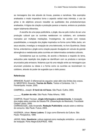 E o rádio? Novos horizontes midiáticos
387
as mensagens dos reis através de trovas, poesias e narrativas. Nos exemplos
analisados o modo imperativo torna o aspecto verbal mais intimista, o uso de
gírias e de adjetivos procura ressaltar as qualidades dos produtos/serviços
analisados. A lógica da criação e produção parece a mesma, embora os produtos
sejam totalmente diferentes.
A escolha de uma peça publicitária, o jingle, deu-se pelo motivo de ser uma
produção cultural que os ouvintes reelaboram no cotidiano, em contextos
marcados por múltiplas mediações. Investigamos, de acordo com nossas
possibilidades, a recepção dos jingles inspirados na forma como Nilda Jacks, em
seus estudos, investigou a recepção de uma telenovela, no livro Querência. Desta
forma, entendemos o jingle como criação popular divulgada em veículo de grande
abrangência e reelaborada pelos ouvintes em determinados contextos culturais.
Constatamos que os ouvintes, de acordo a literatura a respeito do tema,
seduzidos pela repetição dos jingles se identificam com os produtos e serviços
anunciados pela emissora. Notamos que há uma relação entre as mensagens que
anunciam produtos ou ideias e a forma como os ouvintes as reconstroem no
cotidiano, através do poder de sugestão que o rádio possui.
Referências
ARNHEIM, Rudolf. O diferencial da cegueira: estar além dos limites dos corpos.
In: MEDITSCH, Eduardo. Teorias do Rádio. Textos e Contextos. Vol. 1.
Florianópolis: Insular, 2005.
CAMPBELL, Joseph. O herói de mil faces. São Paulo: Cultrix, 2003.
______. O poder do mito. São Paulo: Palas Athena, 1995.
CAMPOS, Roseli Trevisan. Jingle informação e entretenimento. A recepção
dos jingles pelos ouvintes da Gazeta FM. (Dissertação de Mestrado). Faculdade
Cásper Líbero, 2008.
CARRASCOZA, João Anzanello. Redação Publicitária: estudo sobre a retórica
do consumo. São Paulo: Futura, 2003.
HUIZINGA, Johan. Homo Ludens. O Jogo como Elemento da Cultura. São
Paulo: Perspectiva, 1999.
JACKS, Nilda. Querência: cultura regional como mediação simbólica – um estudo
de recepção. Porto Alegre:EdiUFRGS, 1999.
 