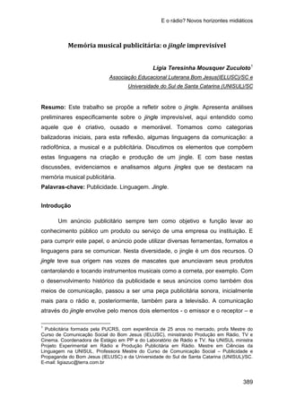 E o rádio? Novos horizontes midiáticos
389
Memória musical publicitária: o jingle imprevisível
Lígia Teresinha Mousquer Zuculoto1
Associação Educacional Luterana Bom Jesus(IELUSC)/SC e
Resumo: Este trabalho se propõe a refletir sobre o jingle. Apresenta análises
preliminares especificamente sobre o jingle imprevisível, aqui entendido como
aquele que é criativo, ousado e memorável. Tomamos como categorias
balizadoras iniciais, para esta reflexão, algumas linguagens da comunicação: a
radiofônica, a musical e a publicitária. Discutimos os elementos que compõem
estas linguagens na criação e produção de um jingle. E com base nestas
discussões, evidenciamos e analisamos alguns jingles que se destacam na
memória musical publicitária.
Universidade do Sul de Santa Catarina (UNISUL)/SC
Palavras-chave: Publicidade. Linguagem. Jingle.
Introdução
Um anúncio publicitário sempre tem como objetivo e função levar ao
conhecimento público um produto ou serviço de uma empresa ou instituição. E
para cumprir este papel, o anúncio pode utilizar diversas ferramentas, formatos e
linguagens para se comunicar. Nesta diversidade, o jingle é um dos recursos. O
jingle teve sua origem nas vozes de mascates que anunciavam seus produtos
cantarolando e tocando instrumentos musicais como a corneta, por exemplo. Com
o desenvolvimento histórico da publicidade e seus anúncios como também dos
meios de comunicação, passou a ser uma peça publicitária sonora, inicialmente
mais para o rádio e, posteriormente, também para a televisão. A comunicação
através do jingle envolve pelo menos dois elementos - o emissor e o receptor – e
1
Publicitária formada pela PUCRS, com experiência de 25 anos no mercado, profa Mestre do
Curso de Comunicação Social do Bom Jesus (IELUSC), ministrando Produção em Rádio, TV e
Cinema. Coordenadora de Estágio em PP e do Laboratório de Rádio e TV. Na UNISUL ministra
Projeto Experimental em Rádio e Produção Publicitária em Rádio. Mestre em Ciências da
Linguagem na UNISUL. Professora Mestre do Curso de Comunicação Social – Publicidade e
Propaganda do Bom Jesus (IELUSC) e da Universidade do Sul de Santa Catarina (UNISUL)/SC.
E-mail: ligiazuc@terra.com.br
 