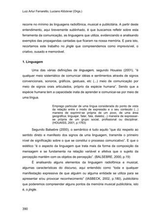 Luiz Artur Ferraretto, Luciano Klöckner (Orgs.)
390
recorre no mínimo às linguagens radiofônica, musical e publicitária. A partir deste
entendimento, aqui brevemente sublinhado, é que buscamos refletir sobre esta
ferramenta da comunicação, as linguagens que utiliza, evidenciando e analisando
exemplos das propagandas cantadas que ficaram na nossa memória. E para isto,
recortamos este trabalho no jingle que compreendemos como imprevisível, o
criativo, ousado e memorável.
1. Linguagem
Uma das várias definições de linguagem, segundo Houaiss (2001), “é
qualquer meio sistemático de comunicar idéias e sentimentos através de signos
convencionais, sonoros, gráficos, gestuais, etc (...) meio de comunicação por
meio de signos orais articulados, próprio da espécie humana”. Sendo que a
espécie humana tem a capacidade inata de aprender e comunicar-se por meio de
uma língua.
Emprego particular de uma língua considerada do ponto de vista
da relação entre o modo de expressão e o seu conteúdo (...)
maneira de exprimir-se própria de um povo, de uma área
geográfica; linguajar, falar, fala, dialeto(...) maneira de expressar-
se própria de um grupo social, profissional ou disciplinar.
(HOUAISS, 2001, p.1763)
Segundo Balsebre (2000), o semântico é tudo aquilo “que diz respeito ao
sentido direto e manifesto dos signos de uma linguagem, transmite o primeiro
nível de significação sobre o que se constitui o processo comunicativo”. E que o
estético “é o aspecto da linguagem que trata mais da forma da composição da
mensagem e se fundamenta na relação variável e afetiva que o sujeito da
percepção mantém com os objetos de percepção”. (BALSEBRE, 2000, p.19)
É analisando alguns elementos da linguagem radiofônica e musical,
algumas características do discurso, aqui entendido como “toda e qualquer
manifestação expressiva de que alguém ou alguma entidade se utiliza para se
apresentar e/ou provocar reconhecimento” (IASBECK, 2002, p.180), publicitário
que poderemos compreender alguns pontos da memória musical publicitária, isto
é, o jingle.
 