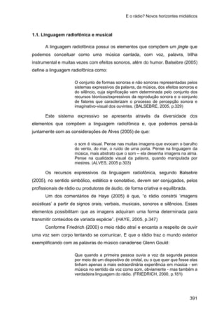 E o rádio? Novos horizontes midiáticos
391
1.1. Linguagem radiofônica e musical
A linguagem radiofônica possui os elementos que compõem um jingle que
podemos conceituar como uma música cantada, com voz, palavra, trilha
instrumental e muitas vezes com efeitos sonoros, além do humor. Balsebre (2005)
define a linguagem radiofônica como:
O conjunto de formas sonoras e não sonoras representadas pelos
sistemas expressivos da palavra, da música, dos efeitos sonoros e
do silêncio, cuja significação vem determinada pelo conjunto dos
recursos técnicos/expressivos da reprodução sonora e o conjunto
de fatores que caracterizam o processo de percepção sonora e
imaginativo-visual dos ouvintes. (BALSEBRE, 2005, p.329)
Este sistema expressivo se apresenta através da diversidade dos
elementos que compõem a linguagem radiofônica e, que podemos pensá-la
juntamente com as considerações de Alves (2005) de que:
o som é visual. Pense nas muitas imagens que evocam o barulho
do vento, do mar, o ruído de uma porta. Pense na linguagem da
música, mais abstrato que o som – ela desenha imagens na alma.
Pense na qualidade visual da palavra, quando manipulada por
mestres. (ALVES, 2005 p.303)
Os recursos expressivos da linguagem radiofônica, segundo Balsebre
(2005), no sentido simbólico, estético e conotativo, devem ser conjugados, pelos
profissionais de rádio ou produtoras de áudio, de forma criativa e equilibrada.
Um dos comentários de Haye (2005) é que, “o rádio constrói ‘imagens
acústicas’ a partir de signos orais, verbais, musicais, sonoros e silêncios. Esses
elementos possibilitam que as imagens adquiram uma forma determinada para
transmitir conteúdos de variada espécie”. (HAYE, 2005, p.347)
Conforme Friedrich (2000) o meio rádio atraí e encanta a respeito de ouvir
uma voz sem corpo tentando se comunicar. E que o rádio traz o mundo exterior
exemplificando com as palavras do músico canadense Glenn Gould:
Que quando a primeira pessoa ouvia a voz da segunda pessoa
por meio de um dispositivo de cristal, ou o que quer que fosse elas
tinham apenas a mais extraordinária experiência em música - em
música no sentido da voz como som, obviamente - mas também a
verdadeira linguagem do rádio. (FRIEDRICH, 2000, p.181)
 