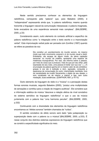 Luiz Artur Ferraretto, Luciano Klöckner (Orgs.)
392
Neste sentido precisamos conhecer os elementos da linguagem
radiofônica, começando pela “palavra” que, para Balsebre (2000), é
“indispensável” expressando ainda que, “a palavra radiofônica, mesmo quando
transmite a linguagem natural da comunicação interpessoal, é palavra imaginada,
fonte evocadora de uma experiência sensorial mais complexa”. (BALSEBRE,
2000, p.33)
Considerando assim, outro elemento do contexto artificial e específico da
palavra radiofônica como “a integração entre o texto escrito e a improvisação
verbal”. Esta improvisação verbal pode ser pensada com Zumthor (1997) quando
se refere ao paradoxo da voz:
Ela constitui um acontecimento do mundo sonoro, do mesmo
modo que todo movimento corporal o é do mundo visual e táctil.
Entretanto, ela escapa de algum modo, da plena captação
sensorial: no mundo da matéria, apresenta uma espécie de
misteriosa incongruência. Por isso, ela informa sobre a pessoa,
por meio do corpo que a produziu: mais do que por seu olhar, pela
expressão do seu rosto, uma pessoa é traída “por sua voz”. (...) A
enunciação da palavra ganha em si mesmo valor de ato simbólico:
graças à voz ela é exibição e dom, agressão, conquista e
esperança de consumação do outro; interioridade manifesta, livre
da necessidade de invadir fisicamente o objeto de seu desejo; o
som vocalizado vai de interior a interior e liga, sem outra
mediação, duas existências. (ZUMTHOR,1997, p.14-15)
Outro elemento da linguagem do rádio é a “música” e a percepção destas
formas sonoras musicais, segundo Balsebre (2005), “produz uma multiplicidade
de sensações e contribui para a criação de imagens auditivas”. Ele considera que
a informação estética da música “descreve a relação afetiva de nível conotativo
do sistema semiótico da linguagem radiofônica” e que o uso da música
juntamente com a palavra traz “uma harmonia peculiar”. (BALSEBRE, 2005,
p.332)
Continuando com a diversidade dos elementos da linguagem radiofônica
encontramos os “efeitos sonoros” também chamados de “ruídos”.
O sentido conotativo de efeito sonoro será dado “pela justaposição ou
superposição deste com a palavra ou a música”.(BALSEBRE, 2005, p.333), É
nesse conjunto dos distintos sistemas expressivos da linguagem radiofônica que
se constrói a especificidade significativa do meio.
 