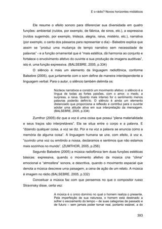 E o rádio? Novos horizontes midiáticos
393
Ele resume o efeito sonoro para diferenciar sua diversidade em quatro
funções: ambiental (ruídos, por exemplo, de fábrica, de sinos, etc.), a expressiva
(ruídos sugerindo, por exemplo, tristeza, alegria, raiva, mistério, etc.), narrativa
(por exemplo, o canto dos pássaros para representar o dia) - Balsebre explica que
assim se “produz uma mudança de tempo narrativo sem necessidade de
palavras” - e a função ornamental que é “mais estética, dá harmonia ao conjunto e
fortalece o envolvimento afetivo do ouvinte e sua produção de imagens auditivas”,
isto é, uma função expressiva. (BALSEBRE, 2005, p.334)
O silêncio é mais um elemento da linguagem radiofônica, conforme
Balsebre (2005), que juntamente com o som define de maneira interdependente a
linguagem verbal. Para o autor, o silêncio também delimita os:
Núcleos narrativos e constrói um movimento afetivo: o silêncio é a
língua de todas as fortes paixões, com o amor, o medo, a
surpresa, a raiva. Quanto mais intenso for o sentimento menos
palavras poderão defini-lo. O silêncio é ainda um elemento
distanciado que proporciona a reflexão e contribui para o ouvinte
adotar uma atitude ativa em sua interpretação da mensagem.
(BALSEBRE, 2005, p.334)
Zumthor (2005) diz que a voz é uma coisa que possui “plena materialidade
e seus traços são interpretáveis”. Ela se situa entre o corpo e a palavra. E
“dizendo qualquer coisa, a voz se diz. Por e na voz a palavra se enuncia como a
memória de alguma coisa”. A linguagem humana se une, com efeito, à voz e,
“ouvindo uma voz ou emitindo a nossa, declaramos e sentimos que não estamos
mais sozinhos no mundo”. (ZUMTHOR, 2005, p.256)
Segundo Balsebre (2005) a música radiofônica tem duas funções estéticas
básicas: expressiva, quando o movimento afetivo da música cria “clima”
emocional e “atmosfera” sonora, e descritiva, quando o movimento espacial que
denota a música descreve uma paisagem, a cena de ação de um relato. A música
é imagem no rádio.(BALSEBRE, 2005, p.332)
Conceituar a música faz com que pensemos no que o compositor russo
Stravinsky disse, certa vez:
A música é o único domínio no qual o homem realiza o presente.
Pela imperfeição de sua natureza, o homem está destinado a
sofrer o escoamento do tempo – de suas categorias de passado e
de futuro – sem jamais poder tornar real, portanto estável, a do
 