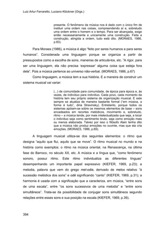 Luiz Artur Ferraretto, Luciano Klöckner (Orgs.)
394
presente. O fenômeno da música nos é dado com o único fim de
instituir uma ordem nas coisas, compreendendo aí e, sobretudo
uma ordem entre o homem e o tempo. Para ser alcançada, exige
então necessariamente e unicamente uma construção. Feita a
construção, atingida a ordem, tudo está dito. (MORAES, 1986,
p.83).
Para Moraes (1986), a música é algo “feito por seres humanos e para seres
humanos”. Considerada uma linguagem porque se organiza a partir de
pressupostos como a escolha de sons, maneiras de articulá-los, etc. “A rigor, para
ser uma linguagem, ela não precisa ‘expressar’ alguma coisa que esteja fora
dela”. Pois a música pertence ao universo não-verbal. (MORAES, 1986, p.67)
Como linguagem, a música tem a sua história. E a maneira de construir um
sistema musical vai variar:
(...) de comunidade para comunidade, de época para época e, às
vezes, de indivíduo para indivíduo. Cada povo, cada momento da
história tem seu próprio sistema de organização musical. E este
sempre se atualiza de maneira bastante formal (“em música, a
forma é tudo”, diria Stravinsky). Entretanto, porque todos os
sistemas apóiam-se sobre os mesmos elementos de base – sons
encadeados em recortes melódicos, movimento e, sobretudo,
ritmo – a música tende, por mais intelectualizada que seja, a tocar
o indivíduo seja como sentimento bruto, seja como emoção mais
ou menos elaborada. Talvez por isso o filósofo Alain tenha dito
que a música não produz emoções no ouvinte, mas que ela cria
emoções. (MORAES, 1986, p.69).
A linguagem musical utiliza-se dos seguintes elementos: o ritmo que
designa “aquilo que flui, aquilo que se move”. O ritmo musical no mundo e na
história como exemplos: o ritmo na música oriental, na Renascença, na última
fase do Barroco, no século XX, etc. A música e a língua que, “como fenômeno
sonoro, possui ritmo. Este ritmo individualiza as diferentes línguas”
desempenhando um importante papel expressivo (KIEFER, 1969, p.23); a
melodia, palavra que vem do grego mel-odia, derivado de melos relativo “à
sucessão melódica dos sons” e odé significando “canto” (KIEFER, 1969, p.31); a
harmonia é usada com a significação que a caracteriza, em música, “entre sons
de uma escala”, entre “os sons sucessivos de uma melodia” e “entre sons
simultâneos”. Trata-se da possibilidade de conjugar sons simultâneos segundo
relações entre esses sons e sua posição na escala (KIEFER, 1969, p.39).
 