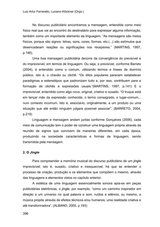 Luiz Artur Ferraretto, Luciano Klöckner (Orgs.)
396
No discurso publicitário encontramos a mensagem, entendida como meio
físico real que vai ao encontro do destinatário para expressar alguma informação,
também como um importante elemento da linguagem. “As mensagens são meios
físicos, porque são signos: letras, sons, cores, formas, etc.(...) são estímulos que
desencadeiam reações ou significações nos receptores.” (MARTINS, 1997,
p.146).
Uma boa mensagem publicitária decorre da convergência do previsível e
do imprevisível, em termos de linguagem. Ou seja, o previsível, conforme Barreto
(2004), é entendido como o comum, utilizando termos e frases de domínio
público, isto é, o chavão ou clichê. “Os ditos populares parecem estabelecer
paradigmas e estereótipos que padronizam tudo e, por isso, contribuem para a
formação de clichês e expressões usuais.”(MARTINS, 1997, p.141) E o
imprevisível, entendido como algo novo, original, criativo e ousado. “O truque está
em lançar mão da expressão conhecida, o termo consagrado, o lugar-comum...
num contexto incomum. Isto é, associá-lo, originalmente, a um produto ou uma
situação que até então ninguém julgara possível associar”. (BARRETO, 2004,
p.219)
Linguagem e mensagem andam juntas conforme Gonçalves (2006), cada
meio de comunicação tem o poder de construir uma linguagem própria através da
reunião de signos que convivem de maneiras diferentes, em cada época,
produzindo na sociedade características e formas de linguagem, sendo
transmitida pela mensagem.
2. O Jingle
Para compreender a memória musical do discurso publicitário de um jingle
imprevisível, isto é, ousado, criativo e inesquecível, há que se entender o
processo de criação, produção e os elementos que compõem o mesmo, através
das linguagens e elementos vistos no capítulo anterior.
A estética de uma linguagem essencialmente sonora apia-se em peças
publicitárias eletrônicas, o jingle, por exemplo, “como um caminho inspirador em
direção a um universo no qual palavra e som, ruídos e silêncio, ou mesmo, a
música propõe através de efeitos técnicos e/ou humanos, uma realidade criativa e
até transformadora”. (ALBANO, 2005, p.193)
 