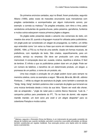 E o rádio? Novos horizontes midiáticos
397
Os primeiros anúncios cantados, aqui no Brasil, foram produzidos, segundo
Albano (1999), pelas vozes de mascates anunciando suas mercadorias com
pregões cantarolados e acompanhados por algum instrumento sonoro, por
exemplo: a corneta ou matraca.2
Os jingles estão presentes desde o advento dos comerciais de rádio, em
meados dos anos 20, quando a linguagem musical foi utilizada pelos publicitários.
Um jingle pode ser considerado um slogan de propaganda, ou melhor, um refrão
aqui entendido como “um verso ou frase que ocorre em intervalos determinados”
(SADIE, 1994, p.770) ou no final de uma estrofe. Usado em formas musicais, de
preferência, com repetição de texto. São criados, especificamente, para um
produto, serviço ou empresa. Ele deve ser produzido com uma melodia
memorável. A composição deve ser, ousada, criativa, repetitiva e atrativa. E fácil
de lembrar. É infinito o que os publicitários podem dizer em um jingle. Pode ser
um número de telefone, o benefício de um determinado produto, um slogan, a
promessa de um político, o nome de um produto, etc.
Os pregões entoados, com ritmo e rima, pelos
vendedores ambulantes de guarda-chuvas, pelos peixeiros, garrafeiros, funileiros
e muitos outros esboçaram nossos primeiros jingles e slogans.
Uma boa criação e produção de um jingle podem durar para sempre na
memória coletiva, como os exemplos a seguir: “Bê-a-bá, Bê-e-bé, Bê-i-Bi...otônico
Fontoura...”, refrão ou slogan de assinatura do jingle, como também o exemplo da
“Varig, Varig, Varig”, também podemos citar o exemplo de jingles que tornaram-se
uma música lembrada desde o início da sua letra: “Quero ver você não chorar,
não se arrepender...” jingle de natal para o extinto Banco Nacional, “Lula lá...”
campanha política para presidente do PT, “Ta na hora de dormir, não espere
mamãe mandar, um bom sono pra você e um alegre despertar” para os
cobertores Parayba e muitos outros.
2
Matraca, segundo o Dicionário Grove de Música, é um instrumento de percussão consistido de
tábuas de madeira que, quando osciladas, percutem a prancha a que estão articuladas; as tábuas
também substituídas por argolas metálicas. Sua execução produz uma rápida série de estalos
secos e persistentes.
 