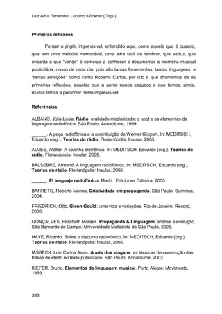 Luiz Artur Ferraretto, Luciano Klöckner (Orgs.)
398
Primeiras reflexões
Pensar o jingle, imprevisível, entendido aqui, como aquele que é ousado,
que tem uma melodia memorável, uma letra fácil de lembrar, que seduz, que
encanta e que “vende” é começar a conhecer e documentar a memória musical
publicitária, nossa de cada dia, pois são tantas ferramentas, tantas linguagens, e
“tantas emoções” como canta Roberto Carlos, por isto é que chamamos de as
primeiras reflexões, aquelas que a gente nunca esquece e que temos, ainda,
muitas trilhas a percorrer neste imprevisível.
Referências
ALBANO, Júlia Lúcia. Rádio: oralidade mediatizada: o spot e os elementos da
linguagem radiofônica. São Paulo: Annablume, 1999.
______. A peça radiofônica e a contribuição de Werner Klippert. In: MEDITSCH,
Eduardo (org.). Teorias do rádio. Florianópolis: Insular, 2005.
ALVES, Walter. A cozinha eletrônica. In: MEDITSCH, Eduardo (org.). Teorias do
rádio. Florianópolis: Insular, 2005.
BALSEBRE, Armand. A linguagem radiofônica. In: MEDITSCH, Eduardo (org.).
Teorias do rádio. Florianópolis: Insular, 2005.
______. El lenguaje radiofónico. Madri : Ediciones Cátedra, 2000.
BARRETO, Roberto Menna. Criatividade em propaganda. São Paulo: Summus,
2004.
FRIEDRICH, Otto. Glenn Gould: uma vida e variações. Rio de Janeiro: Record,
2000.
GONÇALVES, Elizabeth Moraes. Propaganda & Linguagem: análise e evolução.
São Bernardo do Campo: Universidade Metodista de São Paulo, 2006.
HAYE, Ricardo. Sobre o discurso radiofônico. In: MEDITSCH, Eduardo (org.).
Teorias do rádio. Florianópolis: Insular, 2005.
IASBECK, Luiz Carlos Assis. A arte dos slogans: as técnicas de construção das
frases de efeito no texto publicitário. São Paulo: Annablume, 2002.
KIEFER, Bruno. Elementos da linguagem musical. Porto Alegre: Movimento,
1969.
 