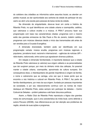 E o rádio? Novos horizontes midiáticos
39
do cotidiano dos cidadãos ao informá-los sobre assuntos locais; ao atender um
pedido musical; ao dar oportunidade aos cantores da cidade de participar de seu
cast e ao abrir uma escola para pessoas de baixa renda da cidade.
Na dimensão de singularidade, deve-se levar em conta a história de
Ribeirão Preto, no qual identifica-se uma cidade urbana e cosmopolita, católica,
que valorizava a cultura erudita e a música. A PRA-7 procurou fazer sua
programação com base nas características citadas: programas com o mesmo
estilo das grandes emissoras de São Paulo e Rio de Janeiro, boletim católico,
programas com músicas clássicas desde o início das transmissões até antes de
ser vendida para a Cruzada Evangélica.
A dimensão diversidade, também pode ser identificada em sua
programação variada: música erudita, programas com músicas regionais e
populares, jornalismo local, nacional e internacional, – agências de notícias UPI –
rádio-teatro, radionovela, entre outros que agradavam diversos públicos.
Em relação à dimensão familiaridade, é importante destacar que a cidade
de Ribeirão Preto valorizava (e valoriza) sua origem cafeeira e as personalidades
que daí surgiram porque, por meio do dinheiro vindo dos cafezais, foi possível
manter a cidade urbana, cosmopolita, aproximada da cultura europeia. Em
consequência disso, o ribeirãopretano dá grande importância à origem da família,
o nome e sobrenome que se carrega, uma vez que é nesse ponto que se
encontra a raiz histórica e cultural em Ribeirão Preto. A PRA-7, fez parte da
família ribeirãopretana, por meio da sua origem, fundada por pessoas importantes
da sociedade, e por seu relacionamento contínuo com os nomes de maior
destaque em Ribeirão Preto, estes sempre iam participar de debates – Centro
Cultural de Debates – proferir palestras e até fazer discursos políticos.
Assim, a Rádio Club de Ribeirão Preto reproduzia a lógica dos grandes
meios de comunicação, que é uma característica da mídia local, como defende a
autora Peruzzo (2003B), mas diferenciava-se por dar atenção aos problemas da
região, através de suas ações e programas.
 