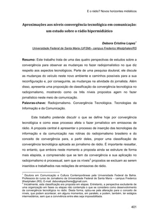 E o rádio? Novos horizontes midiáticos
401
Aproximações aos níveis convergência tecnológica em comunicação:
um estudo sobre o rádio hipermidiático
Debora Cristina Lopez1
Resumo: Este trabalho trata de uma das quatro perspectivas de estudos sobre a
convergência para observar as mudanças no fazer radiojornalístico no que diz
respeito aos aspectos tecnológicos. Parte de uma pesquisa doutoral, ele discute
as mudanças do veículo neste novo ambiente e caminhos possíveis para a sua
reconfiguração e, por conseguinte, as mudanças na atividade do jornalista. Além
disso, apresenta uma proposição de classificação da convergência tecnológica no
radiojornalismo, mostrando como os três níveis propostos agem no fazer
jornalístico neste meio de comunicação.
Universidade Federal de Santa Maria (UFSM)– campus Frederico Westphalen/RS
Palavras-chave: Radiojornalismo. Convergência Tecnológica. Tecnologias da
Informação e da Comunicação.
Este trabalho pretende discutir o que se define hoje por convergência
tecnológica e como esse processo afeta o fazer jornalístico em emissoras de
rádio. A proposta central é apresentar o processo de inserção das tecnologias da
informação e da comunicação nas rotinas do radiojornalismo brasileiro e do
conceito de convergência para, a partir deles, propor uma classificação de
convergência tecnológica aplicada ao jornalismo de rádio. É importante ressaltar,
no entanto, que embora neste momento a proposta ainda se estruture de forma
mais etapista, a compreensão que se tem da convergência e sua aplicação no
radiojornalismo é processual, sem que os níveis2
1
Doutora em Comunicação e Cultura Contemporâneas pela Universidade Federal da Bahia.
Professora do curso de Jornalismo da Universidade Federal de Santa Maria – campus Frederico
Westphalen (RS). E-mail:
propostos se excluam ao serem
inseridos e trabalhados nas redações de emissoras de rádio.
deboralopezfreire@gmail.com.
2
Inicialmente, esta classificação era proposta em etapas. Entretanto, a perspectiva excludente de
uma organização em fases ou etapas não contempla o que se considera como desenvolvimento
da convergência tecnológica no rádio. Desta forma, optou-se pela alteração para o conceito de
níveis, que podem acontecer, em alguns momentos, em paralelo, e podem, também, ter estágios
intermediários, sem que a convivência entre eles seja impossibilitada.
 