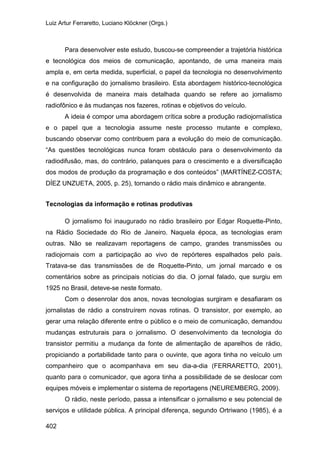 Luiz Artur Ferraretto, Luciano Klöckner (Orgs.)
402
Para desenvolver este estudo, buscou-se compreender a trajetória histórica
e tecnológica dos meios de comunicação, apontando, de uma maneira mais
ampla e, em certa medida, superficial, o papel da tecnologia no desenvolvimento
e na configuração do jornalismo brasileiro. Esta abordagem histórico-tecnológica
é desenvolvida de maneira mais detalhada quando se refere ao jornalismo
radiofônico e às mudanças nos fazeres, rotinas e objetivos do veículo.
A ideia é compor uma abordagem crítica sobre a produção radiojornalística
e o papel que a tecnologia assume neste processo mutante e complexo,
buscando observar como contribuem para a evolução do meio de comunicação.
“As questões tecnológicas nunca foram obstáculo para o desenvolvimento da
radiodifusão, mas, do contrário, palanques para o crescimento e a diversificação
dos modos de produção da programação e dos conteúdos” (MARTÍNEZ-COSTA;
DÍEZ UNZUETA, 2005, p. 25), tornando o rádio mais dinâmico e abrangente.
Tecnologias da informação e rotinas produtivas
O jornalismo foi inaugurado no rádio brasileiro por Edgar Roquette-Pinto,
na Rádio Sociedade do Rio de Janeiro. Naquela época, as tecnologias eram
outras. Não se realizavam reportagens de campo, grandes transmissões ou
radiojornais com a participação ao vivo de repórteres espalhados pelo país.
Tratava-se das transmissões de de Roquette-Pinto, um jornal marcado e os
comentários sobre as principais notícias do dia. O jornal falado, que surgiu em
1925 no Brasil, deteve-se neste formato.
Com o desenrolar dos anos, novas tecnologias surgiram e desafiaram os
jornalistas de rádio a construírem novas rotinas. O transistor, por exemplo, ao
gerar uma relação diferente entre o público e o meio de comunicação, demandou
mudanças estruturais para o jornalismo. O desenvolvimento da tecnologia do
transistor permitiu a mudança da fonte de alimentação de aparelhos de rádio,
propiciando a portabilidade tanto para o ouvinte, que agora tinha no veículo um
companheiro que o acompanhava em seu dia-a-dia (FERRARETTO, 2001),
quanto para o comunicador, que agora tinha a possibilidade de se deslocar com
equipes móveis e implementar o sistema de reportagens (NEUREMBERG, 2009).
O rádio, neste período, passa a intensificar o jornalismo e seu potencial de
serviços e utilidade pública. A principal diferença, segundo Ortriwano (1985), é a
 