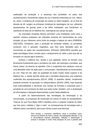 E o rádio? Novos horizontes midiáticos
403
aceleração da produção e a presença dos jornalistas no palco dos
acontecimentos, transmitindo relatos da rua e fazendo entrevistas ao vivo. Altera-
se, assim, a dinâmica de construção da notícia no rádio brasileiro. Já no final da
década de 40, surgem as primeiras iniciativas de reportagens de rua, utilizando
equipamentos de grande porte e de difícil mobilidade, que mantinham os
repórteres ao lado de um telefone fixo, restringindo seu campo de ação.
As chamadas Unidades Móveis permitiam uma mobilidade maior para o
repórter, embora pudessem ser utilizadas somente em transmissões de curta
duração, já que utilizavam como fonte de energia a bateria do carro (PARRON,
2002-2003). Entretanto, para a produção de conteúdo editado, os jornalistas
contavam com o gravador magnético, que lhes dava liberdade para se
movimentar no palco dos acontecimentos. Ortriwano (2002-2003) acredita que
estas tecnologias foram cruciais para o renascimento do rádio e para que ele se
tornasse um veículo ágil e dinâmico.
Embora o telefone fixo, devido a sua agilidade, tenha se tornado uma
ferramenta fundamental para o jornalismo de rádio, ele restringia o jornalista, que
ficava “preso” ao alcance do aparelho. Com o surgimento dos celulares, criou-se
uma liberdade maior de ação para o comunicador, intensificando as transmissões
ao vivo. Hoje em dia, além da qualidade de áudio muitas vezes superior à do
telefone fixo, o celular permite ainda que o jornalista desenvolva uma cobertura
multimídia dos acontecimentos (SILVA, 2008). O aparelho celular, inicialmente
presente somente na apuração no radiojornalismo (ZUCHI, 2004), hoje expande
suas potencialidades e demanda uma revisão de formatos e propostas para o
jornalista de uma emissora de rádio que pode contar, também, com a atualização
de informações e interação desenvolvidas a partir desta plataforma.
A partir do desenvolvimento das tecnologias da informação e da
comunicação, os processos de construção da notícia no rádio se complexificam.
Trata-se do que Faus Belau (2001) identifica como o contexto mutante do rádio,
que traz para o debate o “algo a mais”, as consequencias da tecnologia para a
reflexão sobre o jornalismo, para suas rotinas e para suas técnicas.
Sem dúvida, o momento radiofônico atual é complexo como
poucos na história do meio e requer uma abnegada atenção. E se
a circunstância merece dedicação, reflexão e observação é
porque a situação é muito mais perigosa do que a gerada pela
 