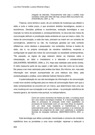 Luiz Artur Ferraretto, Luciano Klöckner (Orgs.)
404
chegada da televisão. Possivelmente este seja o conflito mais
complexo vivido pelo rádio até hoje, porque afeta sua própria raiz.
(FAUS BELAU, 2001, p. 16)
Trata-se, como lembra o autor, de um contexto de mudanças que afetam o
rádio a curto e médio prazo, e que envolvem âmbitos tecnológicos, sociais e
econômicos. Decisões políticas e econômicas, evolução tecnológica e sua
inserção na rotina da sociedade e, consequentemente, no dia-a-dia dos meios de
comunicação definem a constituição deste ambiente em que se insere o rádio. Os
meios de comunicação, a cada dia mais, precisam se inserir em um contexto de
convergência, adotem-na ou não. As mudanças geradas por este contexto
refletem-se, como destaca o pesquisador, nos conteúdos, formas e modos do
rádio, isto é, na própria construção da narrativa radiofônica, mudando a
configuração do papel dos meios de comunicação na sociedade contemporânea.
“No passado, as regras do jogo estavam claras: ao impresso cabia a
interpretação, ao rádio o imediatismo e à televisão o entretenimento”
(SALAVERRÍA; NEGREDO, 2008, p. 21). Hoje esta realidade está sendo revista.
O rádio reassume parte de seu papel, o talk radio, mas não como se via antes.
Ele passa a ser mais valorizado pela análise dos fatos. Ele informa, sim, mas esta
informação vem sempre acompanhada de uma releitura dos fatos, pela
contextualização e análise, como defende Cebrian Herreros (2001).
A potencialização do uso das tecnologias da informação e da comunicação
e este novo cenário configurado para os meios de comunicação fazem com que o
rádio contemporâneo se encontre em um marco, que determinará mais uma vez
uma mudança em sua concepção e em suas rotinas – na produção radiofônica de
maneira geral e, de maneira mais pontual, no radiojornalismo.
Como em outros momentos da história do rádio, a mudança atual
tem uma origem tecnológica imediata. É a tecnologia digital que
afeta os processos de produção (mais maior qualidade); os
processos de transmissão (com um uso mais eficaz do espectro,
com um sinal mais resistente a interferências e que
potencialmente pode utilizar distintos suportes); e os sistemas de
recepção dos programas de rádio (com coberturas e condições
técnicas de recepção melhores). (MARTÍNEZ-COSTA, 2001, p.
57)
Esta tecnologia que afeta a produção, transmissão e consumo de conteúdo
radiofônico leva os jornalistas a uma nova condição: repensar e rediscutir o
 