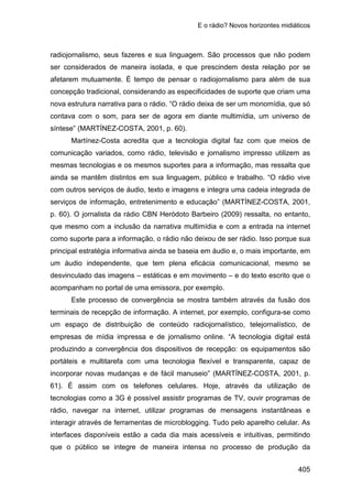 E o rádio? Novos horizontes midiáticos
405
radiojornalismo, seus fazeres e sua linguagem. São processos que não podem
ser considerados de maneira isolada, e que prescindem desta relação por se
afetarem mutuamente. É tempo de pensar o radiojornalismo para além de sua
concepção tradicional, considerando as especificidades de suporte que criam uma
nova estrutura narrativa para o rádio. “O rádio deixa de ser um monomídia, que só
contava com o som, para ser de agora em diante multimídia, um universo de
síntese” (MARTÍNEZ-COSTA, 2001, p. 60).
Martínez-Costa acredita que a tecnologia digital faz com que meios de
comunicação variados, como rádio, televisão e jornalismo impresso utilizem as
mesmas tecnologias e os mesmos suportes para a informação, mas ressalta que
ainda se mantêm distintos em sua linguagem, público e trabalho. “O rádio vive
com outros serviços de áudio, texto e imagens e integra uma cadeia integrada de
serviços de informação, entretenimento e educação” (MARTÍNEZ-COSTA, 2001,
p. 60). O jornalista da rádio CBN Heródoto Barbeiro (2009) ressalta, no entanto,
que mesmo com a inclusão da narrativa multimídia e com a entrada na internet
como suporte para a informação, o rádio não deixou de ser rádio. Isso porque sua
principal estratégia informativa ainda se baseia em áudio e, o mais importante, em
um áudio independente, que tem plena eficácia comunicacional, mesmo se
desvinculado das imagens – estáticas e em movimento – e do texto escrito que o
acompanham no portal de uma emissora, por exemplo.
Este processo de convergência se mostra também através da fusão dos
terminais de recepção de informação. A internet, por exemplo, configura-se como
um espaço de distribuição de conteúdo radiojornalístico, telejornalístico, de
empresas de mídia impressa e de jornalismo online. “A tecnologia digital está
produzindo a convergência dos dispositivos de recepção: os equipamentos são
portáteis e multitarefa com uma tecnologia flexível e transparente, capaz de
incorporar novas mudanças e de fácil manuseio” (MARTÍNEZ-COSTA, 2001, p.
61). É assim com os telefones celulares. Hoje, através da utilização de
tecnologias como a 3G é possível assistir programas de TV, ouvir programas de
rádio, navegar na internet, utilizar programas de mensagens instantâneas e
interagir através de ferramentas de microblogging. Tudo pelo aparelho celular. As
interfaces disponíveis estão a cada dia mais acessíveis e intuitivas, permitindo
que o público se integre de maneira intensa no processo de produção da
 