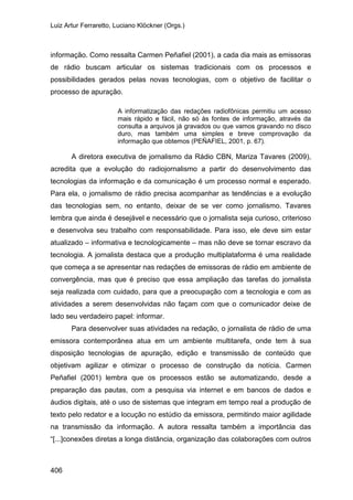 Luiz Artur Ferraretto, Luciano Klöckner (Orgs.)
406
informação. Como ressalta Carmen Peñafiel (2001), a cada dia mais as emissoras
de rádio buscam articular os sistemas tradicionais com os processos e
possibilidades gerados pelas novas tecnologias, com o objetivo de facilitar o
processo de apuração.
A informatização das redações radiofônicas permitiu um acesso
mais rápido e fácil, não só às fontes de informação, através da
consulta a arquivos já gravados ou que vamos gravando no disco
duro, mas também uma simples e breve comprovação da
informação que obtemos (PEÑAFIEL, 2001, p. 67).
A diretora executiva de jornalismo da Rádio CBN, Mariza Tavares (2009),
acredita que a evolução do radiojornalismo a partir do desenvolvimento das
tecnologias da informação e da comunicação é um processo normal e esperado.
Para ela, o jornalismo de rádio precisa acompanhar as tendências e a evolução
das tecnologias sem, no entanto, deixar de se ver como jornalismo. Tavares
lembra que ainda é desejável e necessário que o jornalista seja curioso, criterioso
e desenvolva seu trabalho com responsabilidade. Para isso, ele deve sim estar
atualizado – informativa e tecnologicamente – mas não deve se tornar escravo da
tecnologia. A jornalista destaca que a produção multiplataforma é uma realidade
que começa a se apresentar nas redações de emissoras de rádio em ambiente de
convergência, mas que é preciso que essa ampliação das tarefas do jornalista
seja realizada com cuidado, para que a preocupação com a tecnologia e com as
atividades a serem desenvolvidas não façam com que o comunicador deixe de
lado seu verdadeiro papel: informar.
Para desenvolver suas atividades na redação, o jornalista de rádio de uma
emissora contemporânea atua em um ambiente multitarefa, onde tem à sua
disposição tecnologias de apuração, edição e transmissão de conteúdo que
objetivam agilizar e otimizar o processo de construção da notícia. Carmen
Peñafiel (2001) lembra que os processos estão se automatizando, desde a
preparação das pautas, com a pesquisa via internet e em bancos de dados e
áudios digitais, até o uso de sistemas que integram em tempo real a produção de
texto pelo redator e a locução no estúdio da emissora, permitindo maior agilidade
na transmissão da informação. A autora ressalta também a importância das
“[...]conexões diretas a longa distância, organização das colaborações com outros
 