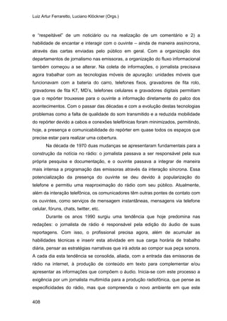 Luiz Artur Ferraretto, Luciano Klöckner (Orgs.)
408
e “respeitável” de um noticiário ou na realização de um comentário e 2) a
habilidade de encantar e interagir com o ouvinte – ainda de maneira assíncrona,
através das cartas enviadas pelo público em geral. Com a organização dos
departamentos de jornalismo nas emissoras, a organização do fluxo informacional
também começou a se alterar. Na coleta de informações, o jornalista precisava
agora trabalhar com as tecnologias móveis de apuração: unidades móveis que
funcionavam com a bateria do carro, telefones fixos, gravadores de fita rolo,
gravadores de fita K7, MD’s, telefones celulares e gravadores digitais permitiam
que o repórter trouxesse para o ouvinte a informação diretamente do palco dos
acontecimentos. Com o passar das décadas e com a evolução destas tecnologias
problemas como a falta de qualidade do som transmitido e a reduzida mobilidade
do repórter devido a cabos e conexões telefônicas foram minimizados, permitindo,
hoje, a presença e comunicabilidade do repórter em quase todos os espaços que
precise estar para realizar uma cobertura.
Na década de 1970 duas mudanças se apresentaram fundamentais para a
construção da notícia no rádio: o jornalista passava a ser responsável pela sua
própria pesquisa e documentação, e o ouvinte passava a integrar de maneira
mais intensa a programação das emissoras através da interação síncrona. Essa
potencialização da presença do ouvinte se deu devido à popularização do
telefone e permitiu uma reaproximação do rádio com seu público. Atualmente,
além da interação telefônica, os comunicadores têm outras pontes de contato com
os ouvintes, como serviços de mensagem instantâneas, mensagens via telefone
celular, fóruns, chats, twitter, etc.
Durante os anos 1990 surgiu uma tendência que hoje predomina nas
redações: o jornalista de rádio é responsável pela edição do áudio de suas
reportagens. Com isso, o profissional precisa agora, além de acumular as
habilidades técnicas e inserir esta atividade em sua carga horária de trabalho
diária, pensar as estratégias narrativas que irá adota ao compor sua peça sonora.
A cada dia esta tendência se consolida, aliada, com a entrada das emissoras de
rádio na internet, à produção de conteúdo em texto para complementar e/ou
apresentar as informações que compõem o áudio. Inicia-se com este processo a
exigência por um jornalista multimídia para a produção radiofônica, que pense as
especificidades do rádio, mas que compreenda o novo ambiente em que este
 