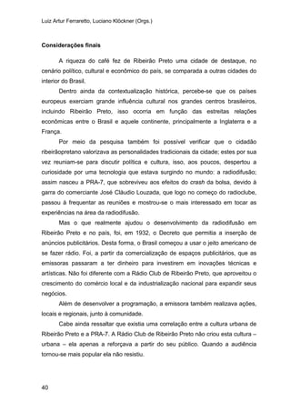 Luiz Artur Ferraretto, Luciano Klöckner (Orgs.)
40
Considerações finais
A riqueza do café fez de Ribeirão Preto uma cidade de destaque, no
cenário político, cultural e econômico do país, se comparada a outras cidades do
interior do Brasil.
Dentro ainda da contextualização histórica, percebe-se que os países
europeus exerciam grande influência cultural nos grandes centros brasileiros,
incluindo Ribeirão Preto, isso ocorria em função das estreitas relações
econômicas entre o Brasil e aquele continente, principalmente a Inglaterra e a
França.
Por meio da pesquisa também foi possível verificar que o cidadão
ribeirãopretano valorizava as personalidades tradicionais da cidade; estes por sua
vez reuniam-se para discutir política e cultura, isso, aos poucos, despertou a
curiosidade por uma tecnologia que estava surgindo no mundo: a radiodifusão;
assim nasceu a PRA-7, que sobreviveu aos efeitos do crash da bolsa, devido à
garra do comerciante José Cláudio Louzada, que logo no começo do radioclube,
passou à frequentar as reuniões e mostrou-se o mais interessado em tocar as
experiências na área da radiodifusão.
Mas o que realmente ajudou o desenvolvimento da radiodifusão em
Ribeirão Preto e no país, foi, em 1932, o Decreto que permitia a inserção de
anúncios publicitários. Desta forma, o Brasil começou a usar o jeito americano de
se fazer rádio. Foi, a partir da comercialização de espaços publicitários, que as
emissoras passaram a ter dinheiro para investirem em inovações técnicas e
artísticas. Não foi diferente com a Rádio Club de Ribeirão Preto, que aproveitou o
crescimento do comércio local e da industrialização nacional para expandir seus
negócios.
Além de desenvolver a programação, a emissora também realizava ações,
locais e regionais, junto à comunidade.
Cabe ainda ressaltar que existia uma correlação entre a cultura urbana de
Ribeirão Preto e a PRA-7. A Rádio Club de Ribeirão Preto não criou esta cultura –
urbana – ela apenas a reforçava a partir do seu público. Quando a audiência
tornou-se mais popular ela não resistiu.
 