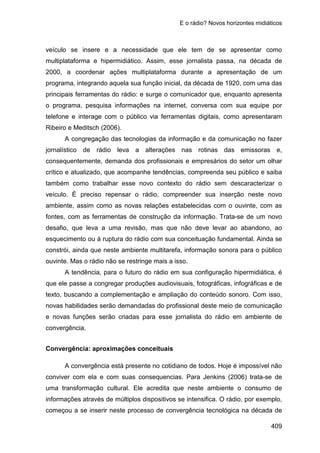 E o rádio? Novos horizontes midiáticos
409
veículo se insere e a necessidade que ele tem de se apresentar como
multiplataforma e hipermidiático. Assim, esse jornalista passa, na década de
2000, a coordenar ações multiplataforma durante a apresentação de um
programa, integrando aquela sua função inicial, da década de 1920, com uma das
principais ferramentas do rádio: e surge o comunicador que, enquanto apresenta
o programa, pesquisa informações na internet, conversa com sua equipe por
telefone e interage com o público via ferramentas digitais, como apresentaram
Ribeiro e Meditsch (2006).
A congregação das tecnologias da informação e da comunicação no fazer
jornalístico de rádio leva a alterações nas rotinas das emissoras e,
consequentemente, demanda dos profissionais e empresários do setor um olhar
crítico e atualizado, que acompanhe tendências, compreenda seu público e saiba
também como trabalhar esse novo contexto do rádio sem descaracterizar o
veículo. É preciso repensar o rádio, compreender sua inserção neste novo
ambiente, assim como as novas relações estabelecidas com o ouvinte, com as
fontes, com as ferramentas de construção da informação. Trata-se de um novo
desafio, que leva a uma revisão, mas que não deve levar ao abandono, ao
esquecimento ou à ruptura do rádio com sua conceituação fundamental. Ainda se
constrói, ainda que neste ambiente multitarefa, informação sonora para o público
ouvinte. Mas o rádio não se restringe mais a isso.
A tendência, para o futuro do rádio em sua configuração hipermidiática, é
que ele passe a congregar produções audiovisuais, fotográficas, infográficas e de
texto, buscando a complementação e ampliação do conteúdo sonoro. Com isso,
novas habilidades serão demandadas do profissional deste meio de comunicação
e novas funções serão criadas para esse jornalista do rádio em ambiente de
convergência.
Convergência: aproximações conceituais
A convergência está presente no cotidiano de todos. Hoje é impossível não
conviver com ela e com suas consequencias. Para Jenkins (2006) trata-se de
uma transformação cultural. Ele acredita que neste ambiente o consumo de
informações através de múltiplos dispositivos se intensifica. O rádio, por exemplo,
começou a se inserir neste processo de convergência tecnológica na década de
 