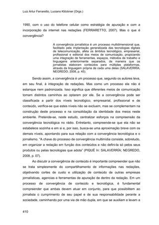 Luiz Artur Ferraretto, Luciano Klöckner (Orgs.)
410
1990, com o uso do telefone celular como estratégia de apuração e com a
incorporação da internet nas redações (FERRARETTO, 2007). Mas o que é
convergência?
A convergência jornalística é um processo multidimensional que,
facilitado pela implantação generalizada das tecnologias digitais
de telecomunicação, afeta os âmbitos tecnológico, empresarial,
profissional e editorial dos meios de comunicação, propiciando
uma integração de ferramentas, espaços, métodos de trabalho e
linguagens anteriormente separados, de maneira que os
jornalistas elaboram conteúdos para múltiplas plataformas,
através da linguagem própria de cada uma delas (SALAVERRÍA;
NEGREDO, 2008, p. 45).
Sendo assim, a convergência é um processo que, segundo os autores leva,
em seu final, à integração de redações. Mas como um processo ela não é
estanque nem padronizada. Isso significa que diferentes meios de comunicação
tomam distintos caminhos ao optarem por ele. Se a convergência pode ser
classificada a partir dos níveis tecnológico, empresarial, profissional e de
conteúdo, verifica-se que estes níveis não se excluem, mas se complementam na
construção deste processo e na consolidação da identidade dos meios neste
ambiente. Pretende-se, neste estudo, centralizar esforços na compreensão da
convergência tecnológica no rádio. Entretanto, compreende-se que ela não se
estabelece sozinha e em si e, por isso, busca-se uma aproximação breve com os
demais níveis, apontando para sua relação com a convergência tecnológica e o
jornalismo. “A chave do processo de convergência multimídia consiste, sobretudo,
em organizar a redação em função dos conteúdos e não defini-la só pelos seus
produtos ou pelas tecnologias que adota” (PIQUÉ In: SALAVERRÍA; NEGREDO,
2008, p. 07).
Ao discutir a convergência de conteúdo é importante compreender que não
se trata simplesmente do compartilhamento de informações nas redações,
objetivando cortes de custo e utilização de conteúdo de outras empresas
jornalísticas, agencias e ferramentas de apuração de dentro da redação. Em um
processo de convergência de conteúdo e tecnológica, é fundamental
compreender que ambas devem atuar em conjunto, para que possibilitem ao
jornalista o cumprimento de seu papel e de sua responsabilidade perante a
sociedade, caminhando por uma via de mão dupla, em que se auxiliam e levam a
 
