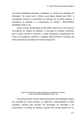 E o rádio? Novos horizontes midiáticos
411
uma maior diversidade informativa e facilitação no processo de verificação da
informação. “De acordo com o informe anual Media General para 2002, “a
convergência coordena a profundidade da cobertura de um jornal impresso, o
imediatismo da televisão e a interatividade da internet”.” (SALAVERRÍA;
NEGREDO, 2008, p. 34).
Devido a essas características Corrêa (2007) observa que o foco atual da
convergência diz respeito às redações e à produção de conteúdo. Apontando
para o mesmo caminho e reiterando o caráter processual e complementar dos
níveis de convergência, Salaverría e Negredo (2008) lembram a evolução das
tarefas exercidas por jornalistas em impresso (Figura 02).
Figura 02: Evolução das tarefas realizadas por jornalistas de impresso
Fonte: SALAVERRÍA; NEGREDO, 2008, p. 48
Os autores apontam, através deste levantamento das habilidades exigidas
dos jornalistas em mídia impressa, as exigências e potencialidades do fazer
jornalístico, geradas pela evolução das tecnologias da informação e da
comunicação. O jornalista de impresso, segundo eles, precisa também ser um
 