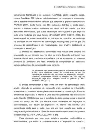 E o rádio? Novos horizontes midiáticos
413
convergência tecnológica e de conteúdo (TAVARES, 2009), enquanto outras,
como a BandNews FM, optaram pelo investimento na convergência empresarial,
com o trabalho coordenado dos veículos que compõem o grupo de comunicação
(VENERI, 2009). Desta forma, elas têm realidades distintas, e, ainda assim,
buscam o mesmo objetivo: conquistar um novo perfil de ouvinte, que tem
demandas diferenciadas, que busca atualização, que é jovem e que exige da
rádio uma mudança em seus fazeres (STAMILLO, 2009; COSTA, 2009). De
maneira geral, as emissoras de rádio, ao buscarem se consolidar, se manter ou
se fortalecer em um mercado de comunicação reconfigurado, passam por um
processo de reconstrução e de reestruturação, que envolve diretamente a
convergência tecnológica.
A proposta da classificação apresentada visa realizar uma tentativa de
organização de um conceito que vai além da mera discussão estrutural, mas
pretende discutir seus propósitos e os reflexos que se apresentam no processo
produtivo do jornalismo em rádio. Pretende-se compreender as alterações
sofridas pelos meios de comunicação neste contexto.
Na gênese de toda essa mudança está a profunda transformação
sofrida pelos diferentes meios de comunicação na raiz da
digitalização acelerada dos processos de elaboração, emissão,
produção, transmissão, difusão e recepção de todo tipo de
informação, seja áudio, imagens, dados ou gráficos. (LÓPEZ
VIDALES, 2001, p. 71)
É preciso compreender o rádio como um meio de comunicação mais
amplo, integrado ao processo de construção mais complexa da informação,
potencializando o uso das tecnologias da informação e da comunicação. Entre as
ferramentas disponíveis, a internet é uma das mais presentes nas redações de
rádio. Stamillo (2009) lembra que o jornalista de rádio precisa pensar a internet
como um espaço de fala, que oferece novas estratégias de linguagens e
potencialidades, que devem ser exploradas. “A internet não constitui uma
concorrência direta para o rádio, mas sim um novo suporte que facilita a
integração digital do rádio e a oferta de novos serviços que o meio não poderia
oferecer antes” (GARCÍA GONZÁLEZ, 2001, p. 87).
Essa demanda por uma nova estrutura narrativa, multimidiática e
multiplataforma, que busca a complementação e a ampliação do conteúdo,
 