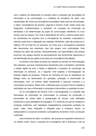 E o rádio? Novos horizontes midiáticos
415
com o objetivo de sistematizar os estudos sobre a evolução das tecnologias da
informação e da comunicação e o cotidiano do jornalismo de radio, uma
classificação dos níveis de convergência tecnológica neste meio de comunicação,
a saber: Convergência de primeiro, segundo e terceiro níveis. Estes níveis são
integrados, complementares e compõem um processo de construção da
identidade e de determinação do papel da comunicação radiofônica no novo
cenário que se instaura. Um nível é dependente do outro e, embora possa levar,
se considerado em conjunto com a convergência de conteúdo, empresarial e
editorial, pode levar à integração das redações. Entretanto, este não precisa ser o
objetivo. Por se tratar de um processo, os níveis que a convergência apresenta
são decorrentes dos anteriores, mas não exigem uma continuidade. Uma
emissora de rádio não precisa, necessariamente, ser hipermidiática. Ela precisa
encontrar seu espaço através do aproveitamento das ferramentas disponíveis e
da identificação de seu papel no processo de convergência tecnológica.
O primeiro nível deste processo diz respeito ao período de informatização
das redações, que teve consequencias importantes para o jornalismo, permitindo
a edição digital de sons e textos e agilizando o processo de construção da
informação na emissora. Já o segundo nível engloba a tecnologização de
diversas etapas do processo. Trata-se do momento em que se estabelece um
diálogo entre as ferramentas de apuração, produção e transmissão de
informações, sem, no entanto, afetar diretamente a estrutura narrativa e a
composição do produto. Neste nível, a diferença para o produto final diz respeito à
velocidade com que a informação é composta e transmitida e a qualidade do som.
Já na convergência de terceiro nível, a tecnologização e a inserção das
tecnologias da informação da comunicação no processo de construção e
transmissão da noticia afeta a configuração do veículo, suas definições
tradicionais e suas estratégias de linguagem. É o momento em que se configura a
produção multimídia, com repórteres multiplataforma produzindo conteúdo em
áudio, vídeo, texto, fotografia e infografia para a emissora. Assim, no
radiojornalismo é possível considerar convergência de terceiro nível a produção
multimídia.
Uma emissora de rádio, no entanto, não precisa se enquadrar somente em
um destes níveis. Como o processo de convergência não é estanque e não se
 