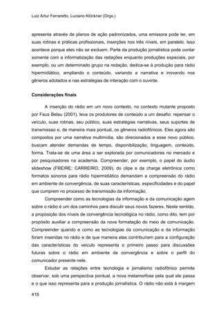Luiz Artur Ferraretto, Luciano Klöckner (Orgs.)
416
apresenta através de planos de ação padronizados, uma emissora pode ter, em
suas rotinas e práticas profissionais, inserções nos três níveis, em paralelo. Isso
acontece porque eles não se excluem. Parte da produção jornalística pode contar
somente com a informatização das redações enquanto produções especiais, por
exemplo, ou um determinado grupo na redação, dedica-se à produção para rádio
hipermidiático, ampliando o conteúdo, variando a narrativa e inovando nos
gêneros adotados e nas estratégias de interação com o ouvinte.
Considerações finais
A inserção do rádio em um novo contexto, no contexto mutante proposto
por Faus Belau (2001), leva os produtores de conteúdo a um desafio: repensar o
veículo, suas rotinas, seu público, suas estratégias narrativas, seus suportes de
transmissao e, de maneira mais pontual, os gêneros radiofônicos. Eles agora são
compostos por uma narrativa multimídia, são direcionados a esse novo público,
buscam atender demandas de tempo, disponibilização, linguagem, conteúdo,
forma. Trata-se de uma área a ser explorada por comunicadores no mercado e
por pesquisadores na academia. Compreender, por exemplo, o papel do áudio
slideshow (FREIRE; CARREIRO, 2009), do clipe e da charge eletrônica como
formatos sonoros para rádio hipermidiático demandam a compreensão do rádio
em ambiente de convergência, de suas características, especificidades e do papel
que cumprem no processo de transmissão da informação.
Compreender como as tecnologias da informação e da comunicação agem
sobre o rádio é um dos caminhos para discutir seus novos fazeres. Neste sentido,
a proposição dos níveis de convergência tecnológica no rádio, como dito, tem por
propósito auxiliar a compreensão da nova formatação do meio de comunicação.
Compreender quando e como as tecnologias da comunicação e da informação
foram inseridas no rádio e de que maneira elas contribuíram para a configuração
das características do veiculo representa o primeiro passo para discussões
futuras sobre o rádio em ambiente de convergência e sobre o perfil do
comunicador presente nele.
Estudar as relações entre tecnologia e jornalismo radiofônico permite
observar, sob uma perspectiva pontual, a nova metamorfose pela qual ele passa
e o que isso representa para a produção jornalística. O rádio não está à margem
 
