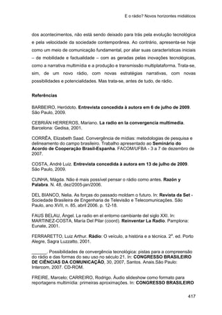 E o rádio? Novos horizontes midiáticos
417
dos acontecimentos, não está sendo deixado para trás pela evolução tecnológica
e pela velocidade da sociedade contemporânea. Ao contrário, apresenta-se hoje
como um meio de comunicação fundamental, por aliar suas características iniciais
– de mobilidade e factualidade – com as geradas pelas inovações tecnológicas,
como a narrativa multimídia e a produção e transmissão multiplataforma. Trata-se,
sim, de um novo rádio, com novas estratégias narrativas, com novas
possibilidades e potencialidades. Mas trata-se, antes de tudo, de rádio.
Referências
BARBEIRO, Heródoto. Entrevista concedida à autora em 6 de julho de 2009.
São Paulo, 2009.
CEBRIÁN HERREROS, Mariano. La radio en la convergencia multimedia.
Barcelona: Gedisa, 2001.
CORRÊA, Elizabeth Saad. Convergência de mídias: metodologias de pesquisa e
delineamento do campo brasileiro. Trabalho apresentado ao Seminário do
Acordo de Cooperação Brasil-Espanha. FACOM/UFBA - 3 a 7 de dezembro de
2007.
COSTA, André Luiz. Entrevista concedida à autora em 13 de julho de 2009.
São Paulo, 2009.
CUNHA, Mágda. Não é mais possível pensar o rádio como antes. Razón y
Palabra. N. 48, dez/2005-jan/2006.
DEL BIANCO, Nelia. As forças do passado moldam o futuro. In: Revista da Set -
Sociedade Brasileira de Engenharia de Televisão e Telecomunicações. São
Paulo, ano XVII, n. 85, abril 2006. p. 12-18.
FAUS BELAU, Ángel. La radio en el entorno cambiante del siglo XXI. In:
MARTINEZ-COSTA, María Del Pilar (coord). Reinventar La Radio. Pamplona:
Eunate, 2001.
FERRARETTO, Luiz Arthur. Rádio: O veículo, a história e a técnica. 2a
. ed. Porto
Alegre, Sagra Luzzatto, 2001.
______. Possibilidades de convergência tecnológica: pistas para a compreensão
do rádio e das formas do seu uso no século 21. In: CONGRESSO BRASILEIRO
DE CIÊNCIAS DA COMUNICAÇÃO, 30, 2007, Santos. Anais.São Paulo:
Intercom, 2007. CD-ROM.
FREIRE, Marcelo; CARREIRO, Rodrigo. Áudio slideshow como formato para
reportagens multimídia: primeiras aproximações. In: CONGRESSO BRASILEIRO
 