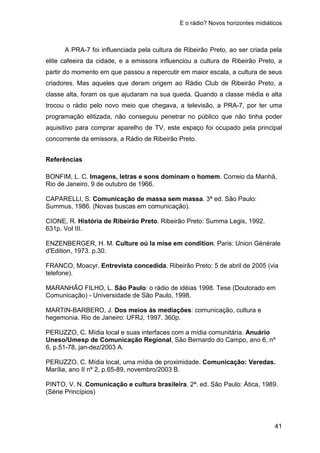 E o rádio? Novos horizontes midiáticos
41
A PRA-7 foi influenciada pela cultura de Ribeirão Preto, ao ser criada pela
elite cafeeira da cidade, e a emissora influenciou a cultura de Ribeirão Preto, a
partir do momento em que passou a repercutir em maior escala, a cultura de seus
criadores. Mas aqueles que deram origem ao Rádio Club de Ribeirão Preto, a
classe alta, foram os que ajudaram na sua queda. Quando a classe média e alta
trocou o rádio pelo novo meio que chegava, a televisão, a PRA-7, por ter uma
programação elitizada, não conseguiu penetrar no público que não tinha poder
aquisitivo para comprar aparelho de TV, este espaço foi ocupado pela principal
concorrente da emissora, a Rádio de Ribeirão Preto.
Referências
BONFIM, L. C. Imagens, letras e sons dominam o homem. Correio da Manhã,
Rio de Janeiro, 9 de outubro de 1966.
CAPARELLI, S. Comunicação de massa sem massa. 3ª ed. São Paulo:
Summus, 1986. (Novas buscas em comunicação).
CIONE, R. História de Ribeirão Preto. Ribeirão Preto: Summa Legis, 1992.
631p. Vol III.
ENZENBERGER, H. M. Culture oú la mise em condition. Paris: Union Générale
d'Edition, 1973. p.30.
FRANCO, Moacyr. Entrevista concedida. Ribeirão Preto: 5 de abril de 2005 (via
telefone).
MARANHÃO FILHO, L. São Paulo: o rádio de idéias 1998. Tese (Doutorado em
Comunicação) - Universidade de São Paulo, 1998.
MARTIN-BARBERO, J. Dos meios às mediações: comunicação, cultura e
hegemonia. Rio de Janeiro: UFRJ, 1997. 360p.
PERUZZO, C. Mídia local e suas interfaces com a mídia comunitária. Anuário
Uneso/Umesp de Comunicação Regional, São Bernardo do Campo, ano 6, nº
6, p.51-78, jan-dez/2003 A.
PERUZZO, C. Mídia local, uma mídia de proximidade. Comunicação: Veredas.
Marília, ano II nº 2, p.65-89, novembro/2003 B.
PINTO, V. N. Comunicação e cultura brasileira. 2ª. ed. São Paulo: Ática, 1989.
(Série Princípios)
 