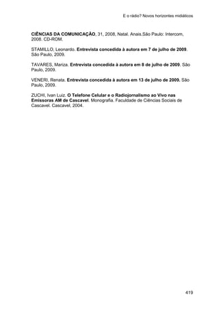 E o rádio? Novos horizontes midiáticos
419
CIÊNCIAS DA COMUNICAÇÃO, 31, 2008, Natal. Anais.São Paulo: Intercom,
2008. CD-ROM.
STAMILLO, Leonardo. Entrevista concedida à autora em 7 de julho de 2009.
São Paulo, 2009.
TAVARES, Mariza. Entrevista concedida à autora em 8 de julho de 2009. São
Paulo, 2009.
VENERI, Renata. Entrevista concedida à autora em 13 de julho de 2009. São
Paulo, 2009.
ZUCHI, Ivan Luiz. O Telefone Celular e o Radiojornalismo ao Vivo nas
Emissoras AM de Cascavel. Monografia. Faculdade de Ciências Sociais de
Cascavel. Cascavel, 2004.
 