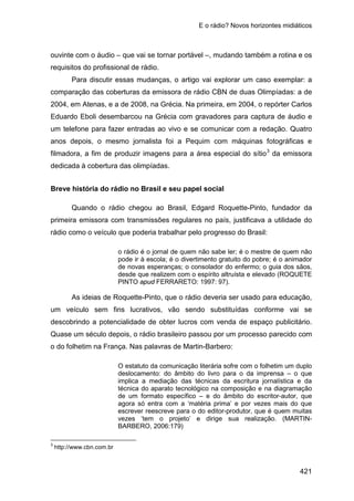 E o rádio? Novos horizontes midiáticos
421
ouvinte com o áudio – que vai se tornar portável –, mudando também a rotina e os
requisitos do profissional de rádio.
Para discutir essas mudanças, o artigo vai explorar um caso exemplar: a
comparação das coberturas da emissora de rádio CBN de duas Olimpíadas: a de
2004, em Atenas, e a de 2008, na Grécia. Na primeira, em 2004, o repórter Carlos
Eduardo Eboli desembarcou na Grécia com gravadores para captura de áudio e
um telefone para fazer entradas ao vivo e se comunicar com a redação. Quatro
anos depois, o mesmo jornalista foi a Pequim com máquinas fotográficas e
filmadora, a fim de produzir imagens para a área especial do sítio3
Breve história do rádio no Brasil e seu papel social
da emissora
dedicada à cobertura das olimpíadas.
Quando o rádio chegou ao Brasil, Edgard Roquette-Pinto, fundador da
primeira emissora com transmissões regulares no país, justificava a utilidade do
rádio como o veículo que poderia trabalhar pelo progresso do Brasil:
o rádio é o jornal de quem não sabe ler; é o mestre de quem não
pode ir à escola; é o divertimento gratuito do pobre; é o animador
de novas esperanças; o consolador do enfermo; o guia dos sãos,
desde que realizem com o espírito altruísta e elevado (ROQUETE
PINTO apud FERRARETO: 1997: 97).
As ideias de Roquette-Pinto, que o rádio deveria ser usado para educação,
um veículo sem fins lucrativos, vão sendo substituídas conforme vai se
descobrindo a potencialidade de obter lucros com venda de espaço publicitário.
Quase um século depois, o rádio brasileiro passou por um processo parecido com
o do folhetim na França. Nas palavras de Martin-Barbero:
O estatuto da comunicação literária sofre com o folhetim um duplo
deslocamento: do âmbito do livro para o da imprensa – o que
implica a mediação das técnicas da escritura jornalística e da
técnica do aparato tecnológico na composição e na diagramação
de um formato específico – e do âmbito do escritor-autor, que
agora só entra com a ‘matéria prima’ e por vezes mais do que
escrever reescreve para o do editor-produtor, que é quem muitas
vezes ‘tem o projeto’ e dirige sua realização. (MARTIN-
BARBERO, 2006:179)
3
http://www.cbn.com.br
 