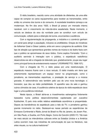 Luiz Artur Ferraretto, Luciano Klöckner (Orgs.)
422
O rádio brasileiro, nascido como uma atividade de diletantes, de uma elite
capaz de comprar os caros equipamentos para receber as transmissões, entra
então no universo dos lucros e do consumo. A sociedade brasileira começa a se
modernizar. No fim dos anos 1920, o Brasil já possui um mercado interno
razoável, com o crescimento da mão-de-obra assalariada. Neste momento, o
veículo se desloca do eixo da novidade para se constituir num veículo de
comunicação, voltado para a obtenção de lucros, anunciantes e audiência.
Com a regulamentação da propaganda, a indústria e o comércio ganham
um canal para atingir a população, inclusive os analfabetos. Graças às iniciativas
de Adhemar Casé e César Ladeira, entra em cena o programa de auditório. Este
tipo de atração que apresentava grandes nomes da música e do teatro fazia com
que o público se aproximasse de seus ídolos. Como explica Ferraretto: “Com o
auditório servindo à interação com o público, o espetáculo radiofônico
desenvolveu-se até a chegada da televisão que, gradativamente ,ocupa seu lugar
como principal forma de entretenimento massivo” (FERRARETTO, 1998:107).
Com a chegada da TV, o rádio passa por uma reestruturação. O
espetáculo massivo ficaria com o novo veículo. O rádio investiu em itens que
anteriormente representavam um espaço menor na programação, como o
jornalismo, as transmissões esportivas, a prestação de serviço e a música
gravada. A sobrevivência veio também pelo uso de uma nova tecnologia: o
transistor, que deu ao rádio portabilidade. O aparelho saiu da sala e ganhou
outros cômodos da casa. A audiência coletiva da época do rádio-espetáculo dava
lugar a uma audiência individual.
Nesta época, o Brasil abria-se a investimentos estrangeiros fortemente
baseados numa política desenvolvimentista capitaneada por Juscelino
Kubitschek. O país vivia então relativa estabilidade econômica e prosperidade.
Depois da transferência do espetáculo para a tela da TV, o jornalismo ganhou
grande incremento no rádio. Destacam-se nesse período as experiências da
Emissora Continental e Rádio Jornal do Brasil no Rio de Janeiro, da Jovem Pan,
em São Paulo, e Guaíba, em Porto Alegre. Como diz Canclini (2005:17): “Há mais
de meio século os intercâmbios culturais entre os Estados Unidos e a América
Latina ocorrem mais nas indústrias de comunicação do que na literatura, nas
artes visuais, ou na cultura tradicional.”
 