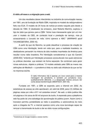 E o rádio? Novos horizontes midiáticos
423
A rádio all-news e a migração para a web
Um dos resultados desse intercâmbio na indústria da comunicação nasceu
em 1991, ano de fundação da Rádio CBN, inspirada no modelo de radiojornalismo
feito nos EUA. O modelo de 24 horas de notícia já existia naquele país desde a
década de 1960. O idealizador da emissora, José Roberto Marinho, explicou o
tipo de rádio que pensou para a CBN: “Achei mais interessante optar por um mix:
usar o modelo da CBS, de conteúdo local e prestação de serviço, mas já
acrescentando o conceito de rede, como operava a ABC.” (MARINHO apud
TAVARES&FARIA, 2006:16).
A partir do que diz Marinho, se pode classificar o processo de criação da
CBN como uma hibridação, tendo em vista que, para a realidade brasileira, os
idealizadores pensaram na mistura de dois modelos importados da América para
resultar numa rádio brasileira. Por hibridação consideramos o que diz Canclini
(2008:XIX): “entendo por hibridação processos socioculturais nos quais estruturas
ou práticas discretas, que existam de forma separada. Se combinam para gerar
novas estruturas, objetos e práticas.” O modelo adotado pela CBN se insere nas
definições de Meditsch – o jornalismo é feito no rádio sob influência do que se faz
na imprensa escrita.
O rádio informativo não é apenas um novo canal para a mesma
mensagem do jornalismo, é também um jornalismo novo,
qualitativamente diferente, e a designação diversa procura dar
conta dessa transformação (MEDITSCH, 2001:30).
Fundada em 1991, a CBN se expandiu para a internet em 2002. As
estatísticas de acesso ao sítio apontavam, em abril de 2008, para 2,5 milhões de
páginas vistas por mês e 811 mil visitantes únicos4
4
Estatísticas do Google Analytics, acesso restrito.
. Na web, a rádio publica três
mil páginas e há cerca de 90 mil arquivos de áudio. A expansão para a plataforma
web faz parte de uma estratégia de aproximação do público jovem. Assim como o
transistor permitiu portabilidade ao rádio e possibilitou a sobrevivência do meio
após a chegada da TV, a internet aparece como uma nova tecnologia capaz de
renovar a transmissão de áudio e dar ao rádio novas configurações.
 