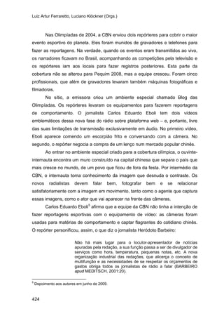 Luiz Artur Ferraretto, Luciano Klöckner (Orgs.)
424
Nas Olimpíadas de 2004, a CBN enviou dois repórteres para cobrir o maior
evento esportivo do planeta. Eles foram munidos de gravadores e telefones para
fazer as reportagens. Na verdade, quando os eventos eram transmitidos ao vivo,
os narradores ficavam no Brasil, acompanhando as competições pela televisão e
os repórteres iam aos locais para fazer registros posteriores. Esta parte da
cobertura não se alterou para Pequim 2008, mas a equipe cresceu. Foram cinco
profissionais, que além de gravadores levaram também máquinas fotográficas e
filmadoras.
No sítio, a emissora criou um ambiente especial chamado Blog das
Olimpíadas. Os repórteres levaram os equipamentos para fazerem reportagens
de comportamento. O jornalista Carlos Eduardo Eboli tem dois vídeos
emblemáticos dessa nova fase do rádio sobre plataforma web – e, portanto, livre
das suas limitações de transmissão exclusivamente em áudio. No primeiro vídeo,
Eboli aparece comendo um escorpião frito e conversando com a câmera. No
segundo, o repórter negocia a compra de um lenço num mercado popular chinês.
Ao entrar no ambiente especial criado para a cobertura olímpica, o ouvinte-
internauta encontra um muro construído na capital chinesa que separa o país que
mais cresce no mundo, de um povo que ficou de fora da festa. Por intermédio da
CBN, o internauta toma conhecimento da imagem que desnuda o contraste. Os
novos radialistas devem falar bem, fotografar bem e se relacionar
satisfatoriamente com a imagem em movimento, tanto como o agente que captura
essas imagens, como o ator que vai aparecer na frente das câmeras.
Carlos Eduardo Eboli5
afirma que a equipe da CBN não tinha a intenção de
fazer reportagens esportivas com o equipamento de vídeo: as câmeras foram
usadas para matérias de comportamento e captar flagrantes do cotidiano chinês.
O repórter personificou, assim, o que diz o jornalista Heródoto Barbeiro:
Não há mais lugar para o locutor-apresentador de notícias
apuradas pela redação, a sua função passa a ser de divulgador de
serviços como hora, temperatura, pequenas notas, etc. A nova
organização industrial das redações, que alicerça o conceito de
multifunção e as necessidades de se respeitar os orçamentos de
gastos obriga todos os jornalistas de rádio a falar (BARBEIRO
apud MEDITSCH, 2001:20).
5
Depoimento aos autores em junho de 2009.
 