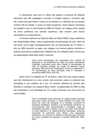 E o rádio? Novos horizontes midiáticos
425
É interessante notar que os vídeos não seguem a estrutura de matérias
televisivas com offs, passagens e sonoras. A imagem captura o momento, seja
ele a árdua luta para baixar o preço de um produto ou o desfrutar de uma iguaria
oriental. Não há edição, é quase um plano-sequência. Outro aspecto importante
de ressaltar é que na transmissão da CBN em Pequim, as imagens eram usadas
de forma periféricas aos eventos esportivos, elas serviam para ilustrar
reportagens de comportamento.
A emissora pertence ao Sistema Globo de Rádio (SGR), braço radiofônico
das Organizações Globo, maior conglomerado de participação do país. Além de
não haver como brigar tecnologicamente com as transmissões da TV Globo, o
fato da CBN transmitir os jogos com imagens via internet poderia contrariar a
política comercial do conglomerado. Meditsch faz uma reflexão sobre a forma que
as organizações multimídias tratam o assunto:
Como essa concentração (de propriedade e/ou controle da
produção) se dá geralmente em mãos de grupos empresarias
multimídia, continuará sendo difícil reverter a subordinação do
rádio ás decisões tomadas em função da televisão nessas
empresas. Pelo volume de investimento e lucro que representa, a
TV naturalmente se torna prioridade onde a motivação é
econômica (MEDITSCH, 2001:42).
Assim como na chegada da TV ao Brasil, o rádio teve que ocupar lugares
que não interessavam ao novo veículo, este processo usado na cobertura das
olimpíadas é uma tentativa de ir por um caminho diferente do tomado pela
televisão e conseguir seu espaço próprio. Assim, a programação da CBN no blog
das olimpíadas é uma hibridação de TV e rádio, formando uma nova forma de
comunicação:
Como a hibridação funde estruturas ou práticas sociais discretas
para gerar novas estruturas e novas práticas? Às vezes isso
ocorre de modo não planejado ou é resultado imprevisto de
processos migratórios, turísticos e de intercâmbio econômico ou
comunicacional. Mas frequentemente a hibridação surge da
criatividade individual e coletiva, não só nas artes, mas também
na vida cotidiana e no desenvolvimento tecnológico. Busca-se
reconveter um patrimônio (uma fábrica, uma capacitação
profissional, um conjunto de saberes e técnicas) para reinseri-lo
em novas condições de produção e mercado (CANCLINI, 2008,
XXII).
 