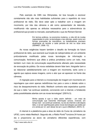 Luiz Artur Ferraretto, Luciano Klöckner (Orgs.)
426
Pelo exemplo da CBN nas Olimpíadas, ter boa locução e escrever
corretamente não são mais habilidades suficientes para o repertório do novo
profissional de rádio. Ele deve estar apto a trabalhar com a imagem em
movimento, por trás das câmeras e até como apresentador de televisão,
modificando não apenas os atributos necessários para a sobrevivência do
profissional que já está no mercado, exemplificando o que diz Richard Sennet:
Em termos práticos, na economia moderna, a vida útil de muitas
capacidades é curta; na tecnologia e nas ciências, assim como em
formas avançadas de manufatura, os trabalhadores precisam
atualmente se reciclar a cada período de oito ou doze anos
(SENNET, 2006: 13).
As novas exigências trazem também o desafio da formação do futuro
profissional de rádio, que exercerá sua função de radiojornalista em um ambiente
profundamente modificado pelas novas tecnologias de informação e
comunicação, fenômeno que afeta a prática jornalística como um todo, mas
também num meio de comunicação especificamente alterado pela necessidade
de renovação de público. Os novos radialistas devem falar bem, fotografar bem e
se relacionar satisfatoriamente com a imagem em movimento, tanto como o
agente que captura essas imagens, como o ator que vai aparecer na frente das
câmeras.
A migração para a internet e a incorporação de imagem em movimento em
reportagens que eram apenas radiofônicas traz para a cena o debate sobre o
risco de desaparecimento do rádio. Meditsch contraria esta expectativa quando
diz que o rádio “vai continuar existindo, convivendo com a internet, e fortalecido
pelas possibilidades abertas com as novas tecnologias” (2001b:3).
Minha aposta é que o rádio assim definido - um meio de
comunicação que transmite informação sonora, invisível, em
tempo real - vai continuar existindo, na era da internet e até depois
dela, e vai ser aperfeiçoado pelos novas tecnologias que estão por
aí e ainda por vir, sem deixar de ser o que é (Meditsch, 2001b: 4)
A internet é a plataforma para a área de rádio do Curso de Jornalismo da
UFSC, como relata Meditsch. Segundo ele, a Rádio Ponto6
6
http:// www.radio.ufsc.br
funciona 24 horas por
dia e proporciona ao aluno de Jornalismo diferentes experiências, com
 