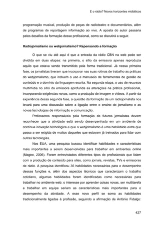 E o rádio? Novos horizontes midiáticos
427
programação musical, produção de peças de radioteatro e documentários, além
de programas de reportagem informação ao vivo. A aposta do autor passaria
pelos desafios da formação desse profissional, como se discutirá a seguir.
Radiojornalismo ou webjornalismo? Repensando a formação
O que se viu até aqui é que a entrada da rádio CBN na web pode ser
dividida em duas etapas: na primeira, o sítio da emissora apenas reproduzia
aquilo que estava sendo transmitido pela forma tradicional. Já nessa primeira
fase, os jornalistas tiveram que incorporar nas suas rotinas de trabalho as práticas
do webjornalismo, que incluem o uso e manuseio de ferramentas de gestão de
conteúdo e o domínio da linguagem escrita. Na segunda etapa, o uso de recursos
multimídia no sítio da emissora aprofunda as alterações na prática profissional,
incorporando exigências novas, como a produção de imagem e vídeos. A partir da
experiência dessa segunda fase, a questão da formação de um radiojornalista nos
levará para uma discussão sobre a ligação entre o ensino do jornalismo e as
novas tecnologias de informação e comunicação.
Professores responsáveis pela formação de futuros jornalistas devem
reconhecer que a atividade está sendo desempenhada em um ambiente de
contínua inovação tecnológica e que o webjornalismo é uma habilidade extra que
passa a ser exigida de muitos daqueles que estavam já treinados para lidar com
outras tecnologias.
Nos EUA, uma pesquisa buscou identificar habilidades e características
mais importantes a serem desenvolvidas para trabalhar em ambientes online
(Magee, 2006). Foram entrevistados diferentes tipos de profissionais que lidam
com a produção de conteúdo para sites, como jornais, revistas, TVs e emissoras
de rádio. A pesquisa identificou 35 habilidades necessárias para o desempenho
dessas funções e, além dos aspectos técnicos que caracterizam o trabalho
cotidiano, algumas habilidades foram identificadas como necessárias para
trabalhar no ambiente web: o interesse por aprender coisas novas, ser multitarefa
e trabalhar em equipe seriam as características mais importantes para o
desempenho da atividade. A esse novo perfil se soma as habilidades
tradicionalmente ligadas à profissão, seguindo a afirmação de António Fidalgo:
 