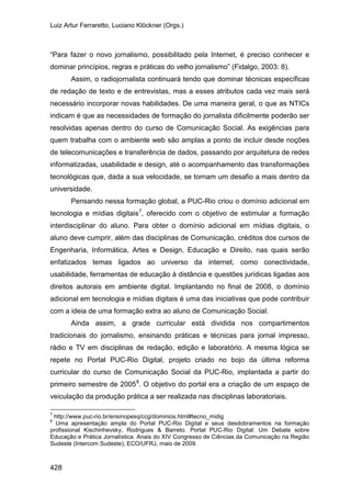Luiz Artur Ferraretto, Luciano Klöckner (Orgs.)
428
“Para fazer o novo jornalismo, possibilitado pela Internet, é preciso conhecer e
dominar princípios, regras e práticas do velho jornalismo” (Fidalgo, 2003: 8).
Assim, o radiojornalista continuará tendo que dominar técnicas específicas
de redação de texto e de entrevistas, mas a esses atributos cada vez mais será
necessário incorporar novas habilidades. De uma maneira geral, o que as NTICs
indicam é que as necessidades de formação do jornalista dificilmente poderão ser
resolvidas apenas dentro do curso de Comunicação Social. As exigências para
quem trabalha com o ambiente web são amplas a ponto de incluir desde noções
de telecomunicações e transferência de dados, passando por arquitetura de redes
informatizadas, usabilidade e design, até o acompanhamento das transformações
tecnológicas que, dada a sua velocidade, se tornam um desafio a mais dentro da
universidade.
Pensando nessa formação global, a PUC-Rio criou o domínio adicional em
tecnologia e mídias digitais7
Ainda assim, a grade curricular está dividida nos compartimentos
tradicionais do jornalismo, ensinando práticas e técnicas para jornal impresso,
rádio e TV em disciplinas de redação, edição e laboratório. A mesma lógica se
repete no Portal PUC-Rio Digital, projeto criado no bojo da última reforma
curricular do curso de Comunicação Social da PUC-Rio, implantada a partir do
primeiro semestre de 2005
, oferecido com o objetivo de estimular a formação
interdisciplinar do aluno. Para obter o domínio adicional em mídias digitais, o
aluno deve cumprir, além das disciplinas de Comunicação, créditos dos cursos de
Engenharia, Informática, Artes e Design, Educação e Direito, nas quais serão
enfatizados temas ligados ao universo da internet, como conectividade,
usabilidade, ferramentas de educação à distância e questões jurídicas ligadas aos
direitos autorais em ambiente digital. Implantando no final de 2008, o domínio
adicional em tecnologia e mídias digitais é uma das iniciativas que pode contribuir
com a ideia de uma formação extra ao aluno de Comunicação Social.
8
7
http://www.puc-rio.br/ensinopesq/ccg/dominios.html#tecno_midig
. O objetivo do portal era a criação de um espaço de
veiculação da produção prática a ser realizada nas disciplinas laboratoriais.
8
Uma apresentação ampla do Portal PUC-Rio Digital e seus desdobramentos na formação
profissional Kischinhevsky, Rodrigues & Barreto. Portal PUC-Rio Digital: Um Debate sobre
Educação e Prática Jornalística. Anais do XIV Congresso de Ciências da Comunicação na Região
Sudeste (Intercom Sudeste), ECO/UFRJ, maio de 2009.
 