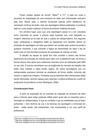 E o rádio? Novos horizontes midiáticos
429
Foram criadas seções de Jornal9
, Rádio10
e TV11
Em primeiro lugar, para que uma reportagem possa vir a ser veiculada
como manchete do portal, é preciso estar ilustrada com uma fotografia ou
imagem, alterando já na sala de aula a prática do radiojornalismo. Em segundo
lugar, professores e estagiários estão se deparando com desafios diários na
produção de reportagens de rádio que podem ser ouvidas pelo usuário do portal a
qualquer momento, o que subverte a lógica da transmissão de rádio e faz do
áudio mais um dos formatos possíveis de veiculação de notícias na web.
e está em curso o
processo de implantação de uma emissora de rádio com transmissão exclusiva
pela web. Nesse caso, a internet funcionará apenas como plataforma de
veiculação contínua de áudio, mas nas reportagens diárias publicadas no portal já
está em curso ampla mudança na forma de produzir matérias de áudio.
O desafio da equipe do portal tem sido conciliar o ensino das formas
tradicionais de produção de notícias para rádio com a plataforma web, de forma a
formar alunos mais aptos para coberturas recentes como as realizadas pela CBN
no seu sítio. É preciso reconhecer que as exigências do mercado de trabalho não
estão mais restritas a estes limites rígidos. Os meios tecnológicos que um
radiojornalista precisava dominar se ampliaram de forma inédita, incluindo até
mesmo a captura de imagens. Fronteiras que já estiveram bem demarcadas estão
sendo eliminadas, abrindo espaço para repensar a prática profissional a partir do
surgimento do jornalismo on-line (Rodrigues, 2009).
Considerações finais
A partir da exposição de um exemplo de migração de emissora de rádio
para a internet, esse artigo pretende refletir sobre quais são os requisitos para a
formação do radiojornalista. O que se constata é que as habilidades que já foram
suficientes – bom domínio da voz e de técnicas de reportagem e entrevista em
áudio – estão sendo, não substituídas, mas incorporadas a um novo perfil de
profissional.
9
http://puc-riodigital.com.puc-rio.br/cgi/cgilua.exe/sys/start.htm?sid=3
10
http://puc-riodigital.com.puc-rio.br/cgi/cgilua.exe/sys/start.htm?sid=4
11
http://puc-riodigital.com.puc-rio.br/cgi/cgilua.exe/sys/start.htm?sid=5
 