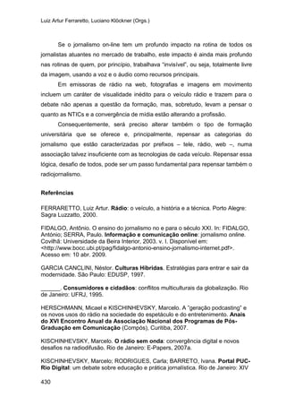 Luiz Artur Ferraretto, Luciano Klöckner (Orgs.)
430
Se o jornalismo on-line tem um profundo impacto na rotina de todos os
jornalistas atuantes no mercado de trabalho, este impacto é ainda mais profundo
nas rotinas de quem, por princípio, trabalhava “invisível”, ou seja, totalmente livre
da imagem, usando a voz e o áudio como recursos principais.
Em emissoras de rádio na web, fotografias e imagens em movimento
incluem um caráter de visualidade inédito para o veículo rádio e trazem para o
debate não apenas a questão da formação, mas, sobretudo, levam a pensar o
quanto as NTICs e a convergência de mídia estão alterando a profissão.
Consequentemente, será preciso alterar também o tipo de formação
universitária que se oferece e, principalmente, repensar as categorias do
jornalismo que estão caracterizadas por prefixos – tele, rádio, web –, numa
associação talvez insuficiente com as tecnologias de cada veículo. Repensar essa
lógica, desafio de todos, pode ser um passo fundamental para repensar também o
radiojornalismo.
Referências
FERRARETTO, Luiz Artur. Rádio: o veículo, a história e a técnica. Porto Alegre:
Sagra Luzzatto, 2000.
FIDALGO, Antônio. O ensino do jornalismo no e para o século XXI. In: FIDALGO,
António; SERRA, Paulo. Informação e comunicação online: jornalismo online.
Covilhã: Universidade da Beira Interior, 2003. v. I. Disponível em:
<http://www.bocc.ubi.pt/pag/fidalgo-antonio-ensino-jornalismo-internet.pdf>.
Acesso em: 10 abr. 2009.
GARCIA CANCLINI, Néstor. Culturas Híbridas. Estratégias para entrar e sair da
modernidade. São Paulo: EDUSP, 1997.
______. Consumidores e cidadãos: conflitos multiculturais da globalização. Rio
de Janeiro: UFRJ, 1995.
HERSCHMANN, Micael e KISCHINHEVSKY, Marcelo. A ”geração podcasting” e
os novos usos do rádio na sociedade do espetáculo e do entretenimento. Anais
do XVI Encontro Anual da Associação Nacional dos Programas de Pós-
Graduação em Comunicação (Compós), Curitiba, 2007.
KISCHINHEVSKY, Marcelo. O rádio sem onda: convergência digital e novos
desafios na radiodifusão. Rio de Janeiro: E-Papers, 2007a.
KISCHINHEVSKY, Marcelo; RODRIGUES, Carla; BARRETO, Ivana. Portal PUC-
Rio Digital: um debate sobre educação e prática jornalística. Rio de Janeiro: XIV
 
