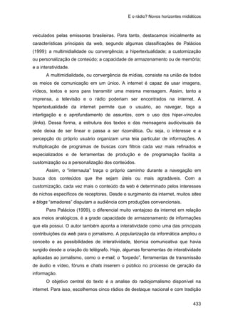 E o rádio? Novos horizontes midiáticos
433
veiculados pelas emissoras brasileiras. Para tanto, destacamos inicialmente as
características principais da web, segundo algumas classificações de Palácios
(1999): a multimidialidade ou convergência; a hipertextualidade; a customização
ou personalização de conteúdo; a capacidade de armazenamento ou de memória;
e a interatividade.
A multimidialidade, ou convergência de mídias, consiste na união de todos
os meios de comunicação em um único. A internet é capaz de usar imagens,
vídeos, textos e sons para transmitir uma mesma mensagem. Assim, tanto a
imprensa, a televisão e o rádio poderiam ser encontrados na internet. A
hipertextualidade da internet permite que o usuário, ao navegar, faça a
interligação e o aprofundamento de assuntos, com o uso dos hiper-vínculos
(links). Dessa forma, a estrutura dos textos e das mensagens audiovisuais da
rede deixa de ser linear e passa a ser rizomática. Ou seja, o interesse e a
percepção do próprio usuário organizam uma teia particular de informações. A
multiplicação de programas de buscas com filtros cada vez mais refinados e
especializados e de ferramentas de produção e de programação facilita a
customização ou a personalização dos conteúdos.
Assim, o “internauta” traça o próprio caminho durante a navegação em
busca dos conteúdos que lhe sejam úteis ou mais agradáveis. Com a
customização, cada vez mais o conteúdo da web é determinado pelos interesses
de nichos específicos de receptores. Desde o surgimento da internet, muitos sites
e blogs “amadores” disputam a audiência com produções convencionais.
Para Palácios (1999), o diferencial muito vantajoso da internet em relação
aos meios analógicos, é a grade capacidade de armazenamento de informações
que ela possui. O autor também aponta a interatividade como uma das principais
contribuições da web para o jornalismo. A popularização da informática ampliou o
conceito e as possibilidades de interatividade, técnica comunicativa que havia
surgido desde a criação do telégrafo. Hoje, algumas ferramentas de interatividade
aplicadas ao jornalismo, como o e-mail, o “torpedo”, ferramentas de transmissão
de áudio e vídeo, fóruns e chats inserem o público no processo de geração da
informação.
O objetivo central do texto é a analise do radiojornalismo disponível na
internet. Para isso, escolhemos cinco rádios de destaque nacional e com tradição
 
