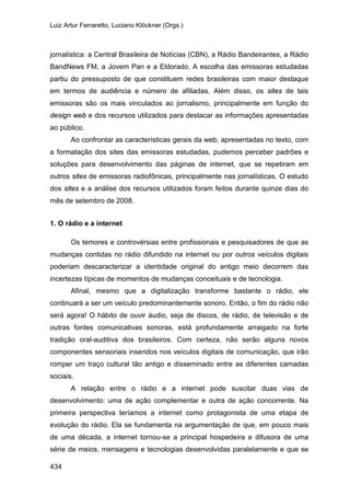 Luiz Artur Ferraretto, Luciano Klöckner (Orgs.)
434
jornalística: a Central Brasileira de Notícias (CBN), a Rádio Bandeirantes, a Rádio
BandNews FM, a Jovem Pan e a Eldorado. A escolha das emissoras estudadas
partiu do pressuposto de que constituem redes brasileiras com maior destaque
em termos de audiência e número de afiliadas. Além disso, os sites de tais
emissoras são os mais vinculados ao jornalismo, principalmente em função do
design web e dos recursos utilizados para destacar as informações apresentadas
ao público.
Ao confrontar as características gerais da web, apresentadas no texto, com
a formatação dos sites das emissoras estudadas, pudemos perceber padrões e
soluções para desenvolvimento das páginas de internet, que se repetiram em
outros sites de emissoras radiofônicas, principalmente nas jornalísticas. O estudo
dos sites e a análise dos recursos utilizados foram feitos durante quinze dias do
mês de setembro de 2008.
1. O rádio e a internet
Os temores e controvérsias entre profissionais e pesquisadores de que as
mudanças contidas no rádio difundido na internet ou por outros veículos digitais
poderiam descaracterizar a identidade original do antigo meio decorrem das
incertezas típicas de momentos de mudanças conceituais e de tecnologia.
Afinal, mesmo que a digitalização transforme bastante o rádio, ele
continuará a ser um veículo predominantemente sonoro. Então, o fim do rádio não
será agora! O hábito de ouvir áudio, seja de discos, de rádio, de televisão e de
outras fontes comunicativas sonoras, está profundamente arraigado na forte
tradição oral-auditiva dos brasileiros. Com certeza, não serão alguns novos
componentes sensoriais inseridos nos veículos digitais de comunicação, que irão
romper um traço cultural tão antigo e disseminado entre as diferentes camadas
sociais.
A relação entre o rádio e a internet pode suscitar duas vias de
desenvolvimento: uma de ação complementar e outra de ação concorrente. Na
primeira perspectiva teríamos a internet como protagonista de uma etapa de
evolução do rádio. Ela se fundamenta na argumentação de que, em pouco mais
de uma década, a internet tornou-se a principal hospedeira e difusora de uma
série de meios, mensagens e tecnologias desenvolvidas paralelamente e que se
 