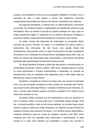 E o rádio? Novos horizontes midiáticos
435
juntaram numa plataforma comum de comunicação multilateral e mundial. Com a
expansão da web, o rádio passou a contar com plataforma multimídia
complementar para ampliar seu alcance de sintonia e diversificar sua audiência.
Na segunda perspectiva, a internet teria um desenvolvimento concorrente
ao do rádio. No contexto brasileiro, a digitalização da radiodifusão enfrenta muitas
dificuldades, fator que retarda a transição do padrão analógico em vigor, para um
projeto plenamente digital. A existência de um sistema radiodifusor analógico e
anacrônico facilita o desenvolvimento paralelo de “emissoras” pela internet.
As rádios virtuais não dependem de autorização ou concessão oficial,
precisam de poucos recursos de custeio e se beneficiam da cultura criativa e
colaborativa dos internautas. Se não houver uma reação rápida dos
radiodifusores, elas poderão retirar do rádio convencional uma fatia considerável
de público e com a utilização de características e estratégias típicas dele. Hoje, as
rádios de internet são estimuladas pela interatividade e pela difusão simultânea
facilitadas pela popularização dos terminais móveis da web.
Os atuais aparelhos celulares e palm tops reproduzem a miniaturização e a
portabilidade do popular “radinho a pilhas”. Além disso, agregam para os ouvintes
as novas ferramentas e funções multimidiáticas e despontam no mercado de
equipamentos como os receptores mais adequados para o rádio digital, seja ele
difundido por ondas ou pela internet.
Entretanto, a tradição de sintonia em tempo real, que sempre foi apontada
como uma das principais vantagens do rádio, poderá ser superada pela internet.
Isso porque a web pode disponibilizar o conteúdo simultâneo ou por demanda. Ou
seja, o ouvinte pode acessar qualquer conteúdo a qualquer hora, mesmo que já
tenha sido veiculado ao vivo.
Ferraretto (2008) considera que tal característica é mais um benefício do
que um prejuízo, afinal o ouvinte pode ouvir a informação quando desejar. Para
ele, a internet beneficia o rádio de três formas distintas: em primeiro lugar porque
substitui qualquer sistema de ondas hertzianas, em segundo porque permite que
qualquer emissora seja acessível via celular, e em terceiro porque disponibiliza o
conteúdo radiofônico para ser ouvido em qualquer momento, pelo RSS. Outra
mudança que deve ser apontada está relacionada à interatividade. O rádio
sempre foi o meio mais interativo por possibilitar o acesso dos ouvintes à
 