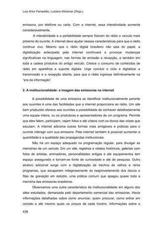 Luiz Artur Ferraretto, Luciano Klöckner (Orgs.)
436
emissora, por telefone ou carta. Com a internet, essa interatividade aumenta
consideravelmente.
A interatividade e a portabilidade sempre fizeram do rádio o veículo mais
próximo do ouvinte. A internet deve ajudar nessas características para que o rádio
continue vivo. Mesmo que o rádio digital brasileiro não saia do papel, a
digitalização antecipada pela internet continuará a provocar mudanças
significativas na linguagem, nas formas de emissão e recepção, e também em
toda a cadeia produtiva do antigo veículo. Cresce o consumo de conteúdos de
rádio em aparelhos e suporte digitais. Urge concluir o ciclo e digitalizar a
transmissão e a recepção aberta, para que o rádio ingresse definitivamente na
“era da informação”.
2. A institucionalidade: a imagem das emissoras na internet
A possibilidade de uma emissora se identificar institucionalmente perante
aos ouvintes é uma das facilidades que a internet proporciona ao rádio. Um site
bem produzido oferece aos ouvintes a possibilidade de conhecer detalhadamente
uma equipe inteira, ou os produtores e apresentadores de um programa. Permite
que eles falem, participem, vejam fotos e até vídeos com os donos das vozes que
escutam. A internet adiciona outras formas mais amigáveis e práticas para o
ouvinte interagir com sua emissora. Pela internet também é possível aumentar a
quantidade e a qualidade das propagandas institucionais.
Não há um espaço adequado na programação regular, para divulgar as
memórias de um veículo. Em um site, registros e relatos históricos, galerias com
fotos de artistas, animadores, personalidades antigas e até equipamentos tem
espaço assegurado e tornam-se fonte de curiosidade e até de pesquisa. Outro
atrativo adicional surge com a digitalização de trechos de velhos e raros
programas, que escaparam milagrosamente do reaproveitamento dos discos e
fitas de gravação em estúdio, uma prática comum que apagou quase toda a
memória das emissoras brasileiras.
Observamos uma outra característica de institucionalidade em alguns dos
sites estudados, demarcada pelo departamento comercial das emissoras. Havia
informações detalhadas sobre como anunciar, quem procurar, como entrar em
contato e até mesmo quais os preços de cada horário. Informações sobre o
 