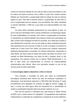 E o rádio? Novos horizontes midiáticos
437
número de emissoras afiliadas de uma rede de rádio só são encontradas no site.
Em rádios com alcance nacional, como a CBN e a Jovem Pan, existem diversas
afiliadas que retransmitem a programação-chefe da cabeça de rede em diversos
lugares do país. Pela web é possível acessar a programação da rede toda ou
ouvir a programação local de qualquer uma das afiliadas. Das rádios estudadas
no período delimitado, a CBN era a que exibia sua institucionalidade com mais
ênfase.
As outras rádios estudadas apresentaram em suas páginas na web, um
pouco mais que informações sobre a equipe profissional e a programação regular.
No caso da BandNews, por exemplo, nem mesmo a programação era fornecida.
A característica de institucionalidade das emissoras estava bem aproveitada nos
sites, quando havia divulgação de fotos de colunistas, de e-mails para contatos e
pelo departamento comercial, uma vez que todas as rádios analisadas possuíam
links específicos de como anunciar na rádio ou no site. A exceção no momento da
análise era o Portal Jovem Pan Online, que possuía seu conteúdo institucional
totalmente desorganizado e incompleto. As vinhetas institucionais, importantes na
rádio aberta, não fazem parte da maioria dos áudios veiculados na internet. Com
exceção da Rádio Bandeirantes, que antes de todo e qualquer áudio no site
apresentava uma pequena vinheta com os dizeres “Rádio Bandeirantes” e um
BG. O rádio ainda usa empiricamente os recursos de institucionalidade
proporcionados pela internet. Havia uma acentuada variação no uso de tais
recursos entre as rádios observadas.
3. As tecnologias digitais redesenham o rádio na internet
Para produção e veiculação de áudio, são várias as possibilidades
tecnológicas oferecidas pela internet aos sites de emissoras hospedados no
ciberespaço. Uma ferramenta essencial é o RSS (Rich Site Summary). É usada
principalmente como agregador de conteúdo em sites de notícias e blogs. Ou
seja, o ouvinte que visita alguns sites com frequência tem a possibilidade de
receber as atualizações daqueles sites sem precisar visitá-los um a um.
Para isso ser possível, é necessário que o site forneça as “feeds” (fontes)
de RSS e que o usuário possua um “agregador”. Os agregadores são programas
independentes ou extensões de navegadores ou programas de correio eletrônico.
 