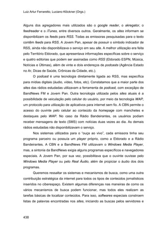 Luiz Artur Ferraretto, Luciano Klöckner (Orgs.)
438
Alguns dos agregadores mais utilizados são o google reader, o akregator, o
feedreader e o iTunes, entre diversos outros. Geralmente, os sites informam se
disponibilizam os feeds para RSS. Todas as emissoras pesquisadas para o texto
contêm feeds para RSS. A Jovem Pan, apesar de possuir o símbolo indicador de
RSS, ainda não disponibilizava o serviço em seu site. A melhor utilização era feita
pelo Território Eldorado, que apresentava informações específicas sobre o serviço
e quatro editorias que podem ser assinadas como RSS (Eldorado ESPN, Música,
Notícias e Últimas), além de vinte e dois endereços de podcasts (Agência Estado
no Ar, Dicas de Saúde, Crônicas da Cidade, etc.).
O podcast é uma tecnologia diretamente ligada ao RSS, mas específica
para mídias digitais (áudio, vídeo, fotos, etc). Constatamos que a maior parte dos
sites das rádios estudadas utilizavam a ferramenta de podcast, com exceçãpo de
BandNews FM e Jovem Pan. Outra tecnologia utilizada pelos sites atuais é a
possibilidade de veiculação pelo celular do usuário, por meio da tecnologia WAP,
um protocolo para utilização de aplicativos para internet sem fio. A CBN permite o
acesso do ouvinte pelo celular ao conteúdo da homepage com manchetes e
destaques pelo WAP. No caso da Rádio Bandeirantes, os usuários podiam
receber mensagens de texto (SMS) com notícias duas vezes ao dia. As demais
rádios estudadas não disponibilizavam o serviço.
Nos sistemas utilizados para o “ouça ao vivo”, cada emissora tinha seu
programa parceiro ou possuía um player próprio, como a Eldorado e a Rádio
Bandeirantes. A CBN e a BandNews FM utilizavam o Windows Media Player,
mas, a sintonia da BandNews exigia alguns programas específicos e navegadores
especiais. A Jovem Pan, por sua vez, possibilitava que o ouvinte ouvisse pelo
Windows Media Player ou pelo Real Áudio, além de propiciar o áudio dos dois
programas.
Queremos ressaltar os sistemas e mecanismos de busca, como uma outra
contribuição estratégica da internet para todos os tipos de conteúdos jornalísticos
inseridos no ciberespaço. Existem algumas diferenças nas maneiras de como os
vários mecanismos de busca podem funcionar, mas todos eles realizam as
tarefas básicas de localizar conteúdos. Para isso, softwares especiais constroem
listas de palavras encontradas nos sites, iniciando as buscas pelos servidores e
 